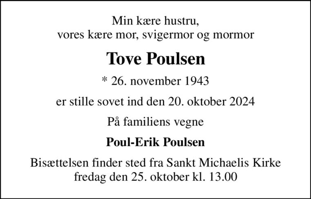 Min kære hustru, vores kære mor, svigermor og mormor
Tove Poulsen
* 26. november 1943
er stille sovet ind den 20. oktober 2024
På familiens vegne
Poul-Erik Poulsen
Bisættelsen finder sted fra Sankt Michaelis Kirke  fredag den 25. oktober kl. 13.00