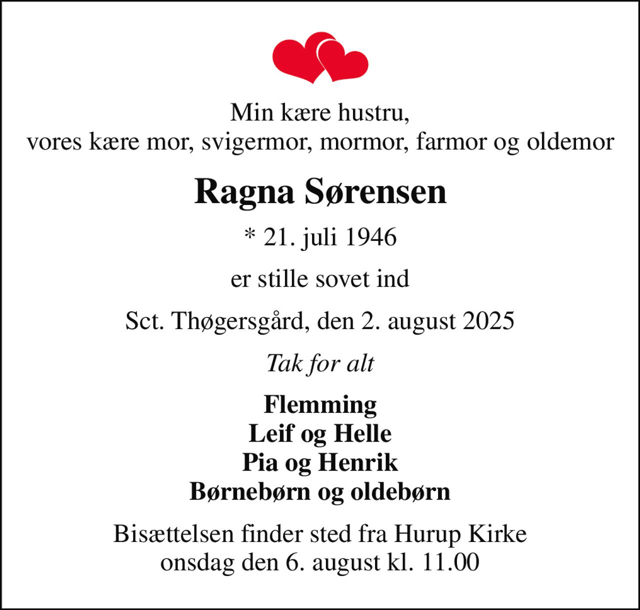 Min kære hustru, vores kære mor, svigermor, mormor, farmor og oldemor
Ragna Sørensen
* 21. juli 1946
er stille sovet ind
Sct. Thøgersgård, den 2. august 2025
Tak for alt
Flemming Leif og Helle Pia og Henrik Børnebørn og oldebørn
Bisættelsen finder sted fra Hurup Kirke  onsdag den 6. august kl. 11.00