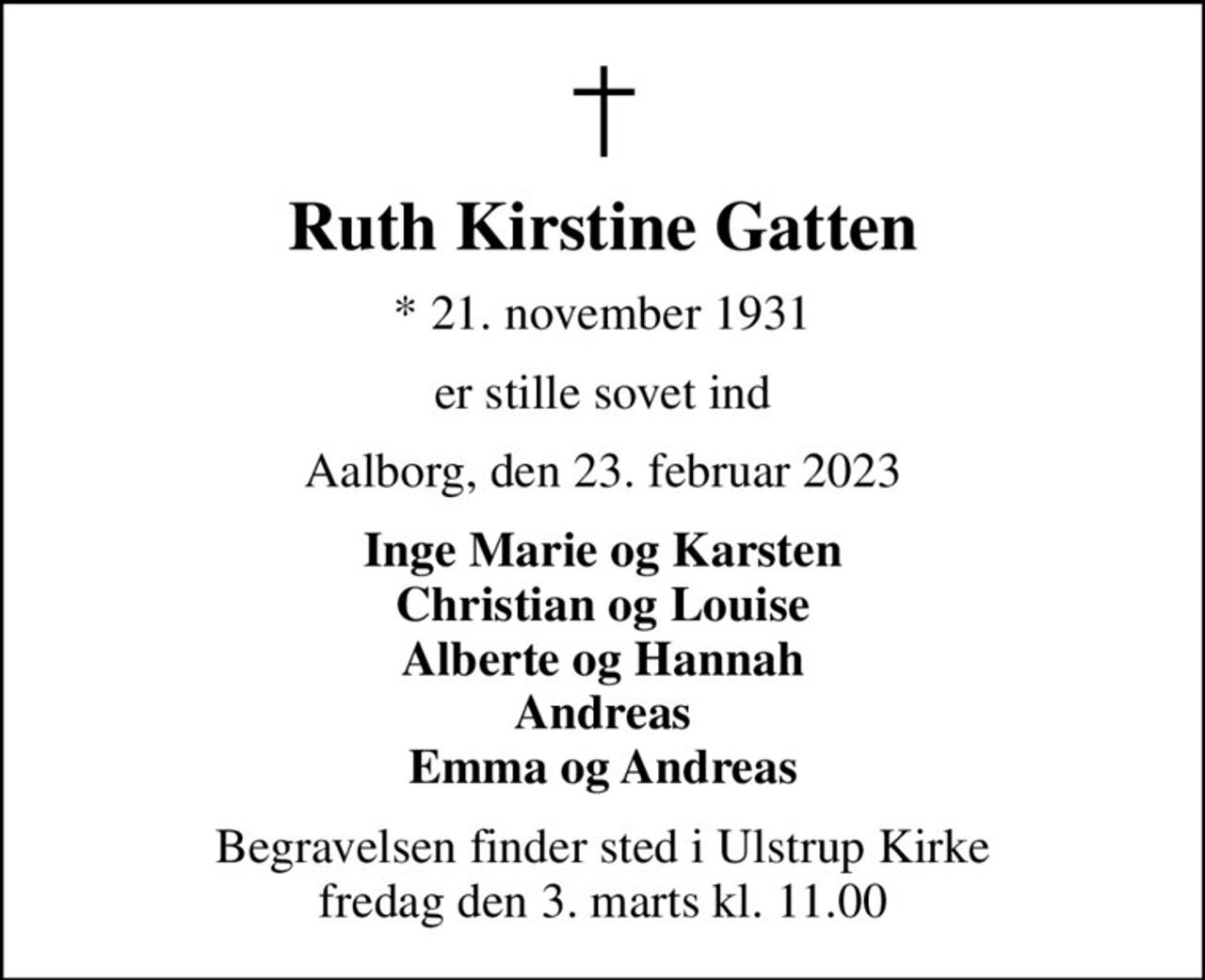 Ruth Kirstine Gatten
* 21. november 1931
er stille sovet ind
Aalborg, den 23. februar 2023
Inge Marie og Karsten Christian og Louise Alberte og Hannah Andreas Emma og Andreas
Begravelsen finder sted i Ulstrup Kirke  fredag den 3. marts kl. 11.00