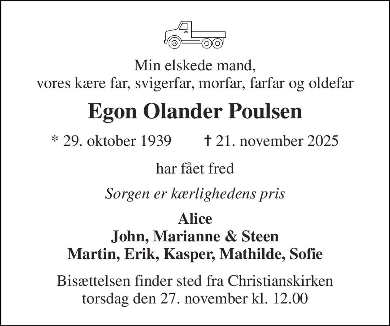 Min elskede mand, vores kære far, svigerfar, morfar, farfar og oldefar 
Egon Olander Poulsen 
* 29. oktober 1939        ✝ 21. november 2025 
har fået fred 
Sorgen er kærlighedens pris 
Alice John, Marianne & Steen Martin, Erik, Kasper, Mathilde, Sofie 
Bisættelsen finder sted fra Christianskirken torsdag den 27. november kl. 12.00