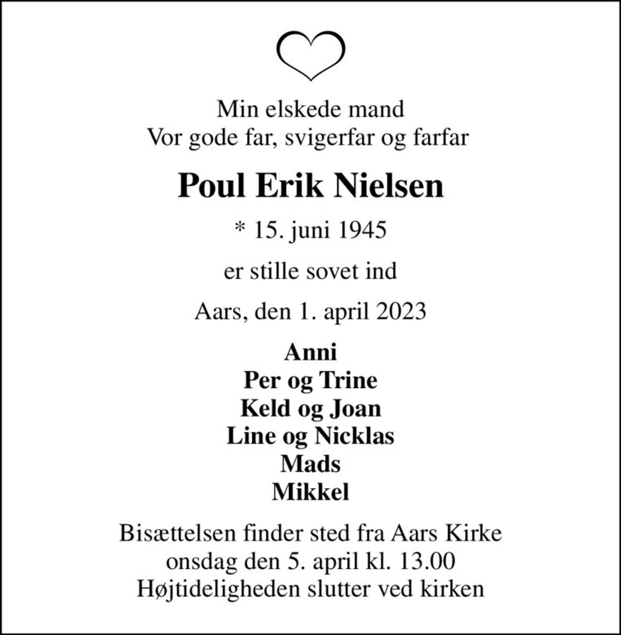 Min elskede mand Vor gode far, svigerfar og farfar 
Poul Erik Nielsen
* 15. juni 1945
er stille sovet ind
Aars, den 1. april 2023
Anni Per og Trine Keld og Joan Line og Nicklas Mads Mikkel
Bisættelsen finder sted fra Aars Kirke  onsdag den 5. april kl. 13.00  Højtideligheden slutter ved kirken