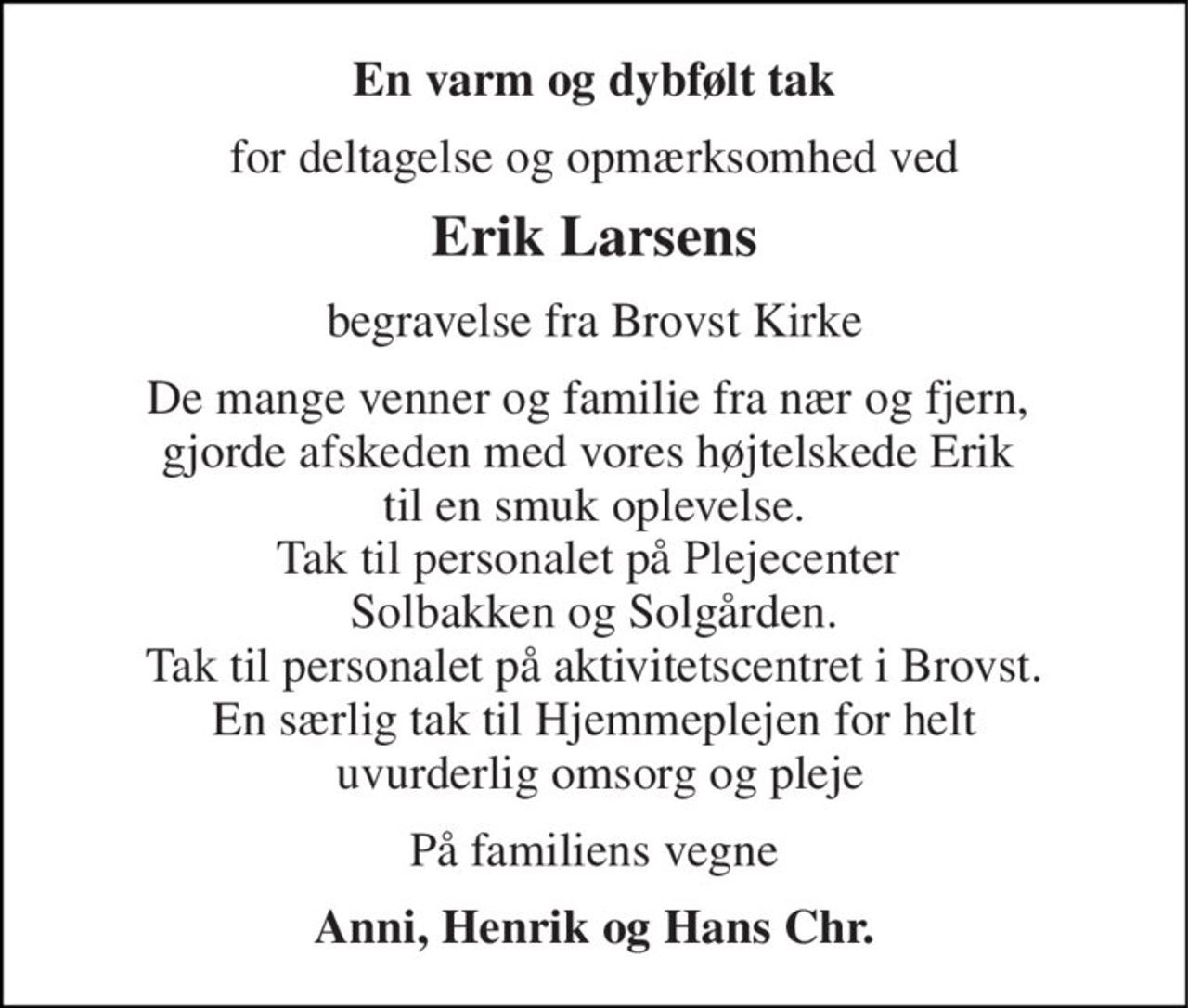 En varm og dybfølt tak 
for deltagelse og opmærksomhed ved 
Erik Larsens 
begravelse fra Brovst Kirke 
De mange venner og familie fra nær og fjern,  gjorde afskeden med vores højtelskede Erik  til en smuk oplevelse. Tak til personalet på Plejecenter  Solbakken og Solgården. Tak til personalet på aktivitetscentret i Brovst. En særlig tak til Hjemmeplejen for helt  uvurderlig omsorg og pleje 
På familiens vegne 
Anni, Henrik og Hans Chr.