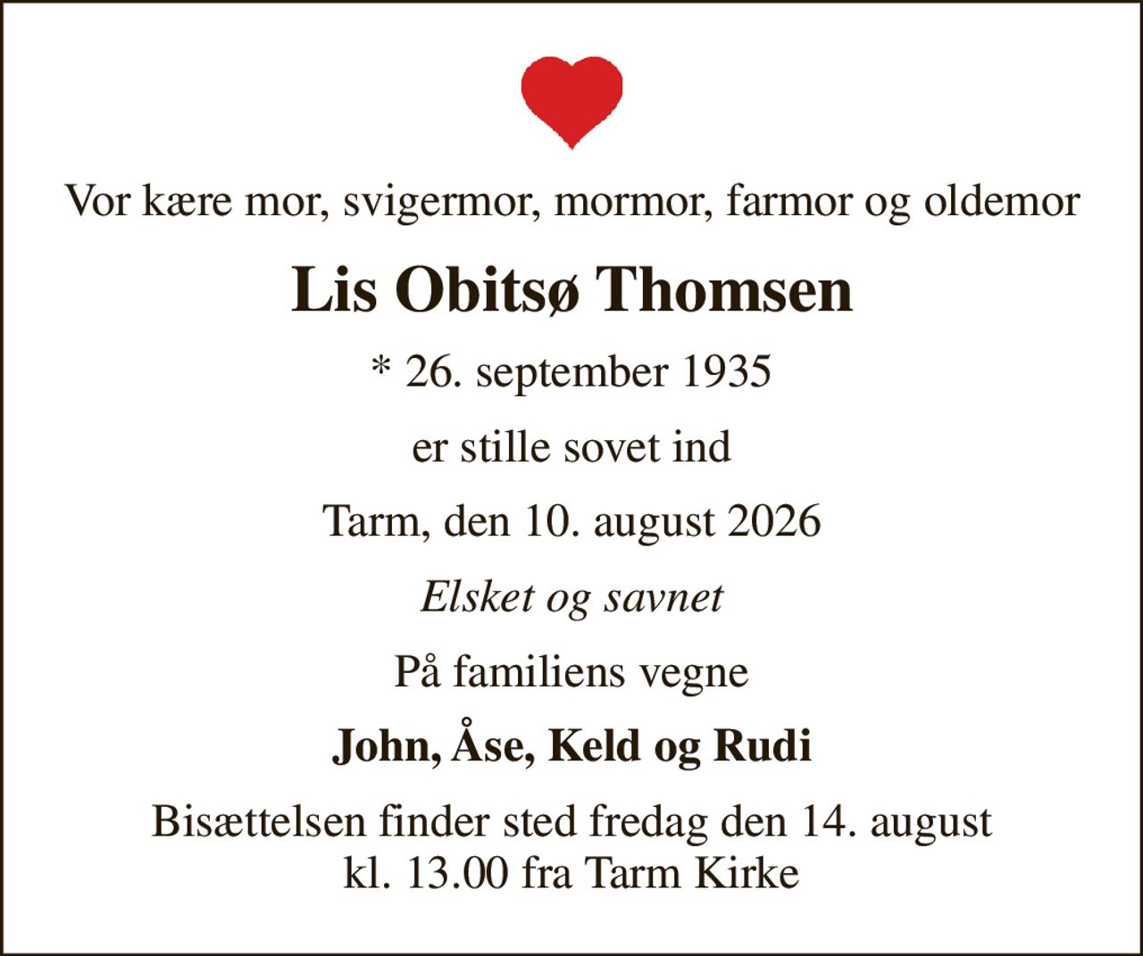 Vor kære mor, svigermor, mormor, farmor og oldemor
Lis Obitsø Thomsen
* 26. september 1935
er stille sovet ind
Tarm, den 10. august 2026
Elsket og savnet
På familiens vegne
John, Åse, Keld og Rudi
Bisættelsen finder sted fredag den 14. august kl. 13.00 fra Tarm Kirke