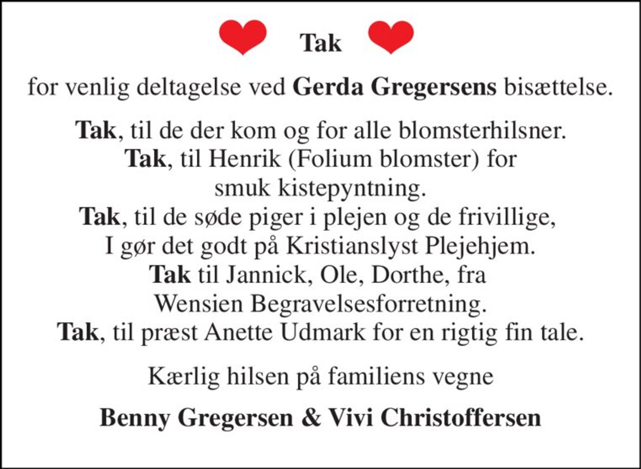Tak 
for venlig deltagelse ved Gerda Gregersens bisættelse. 
Tak, til de der kom og for alle blomsterhilsner. Tak, til Henrik (Folium blomster) for smuk kistepyntning. Tak, til de søde piger i plejen og de frivillige,  I gør det godt på Kristianslyst Plejehjem. Tak til Jannick, Ole, Dorthe, fra  Wensien Begravelsesforretning. Tak, til præst Anette Udmark for en rigtig fin tale. 
Kærlig hilsen på familiens vegne 
Benny Gregersen & Vivi Christoffersen