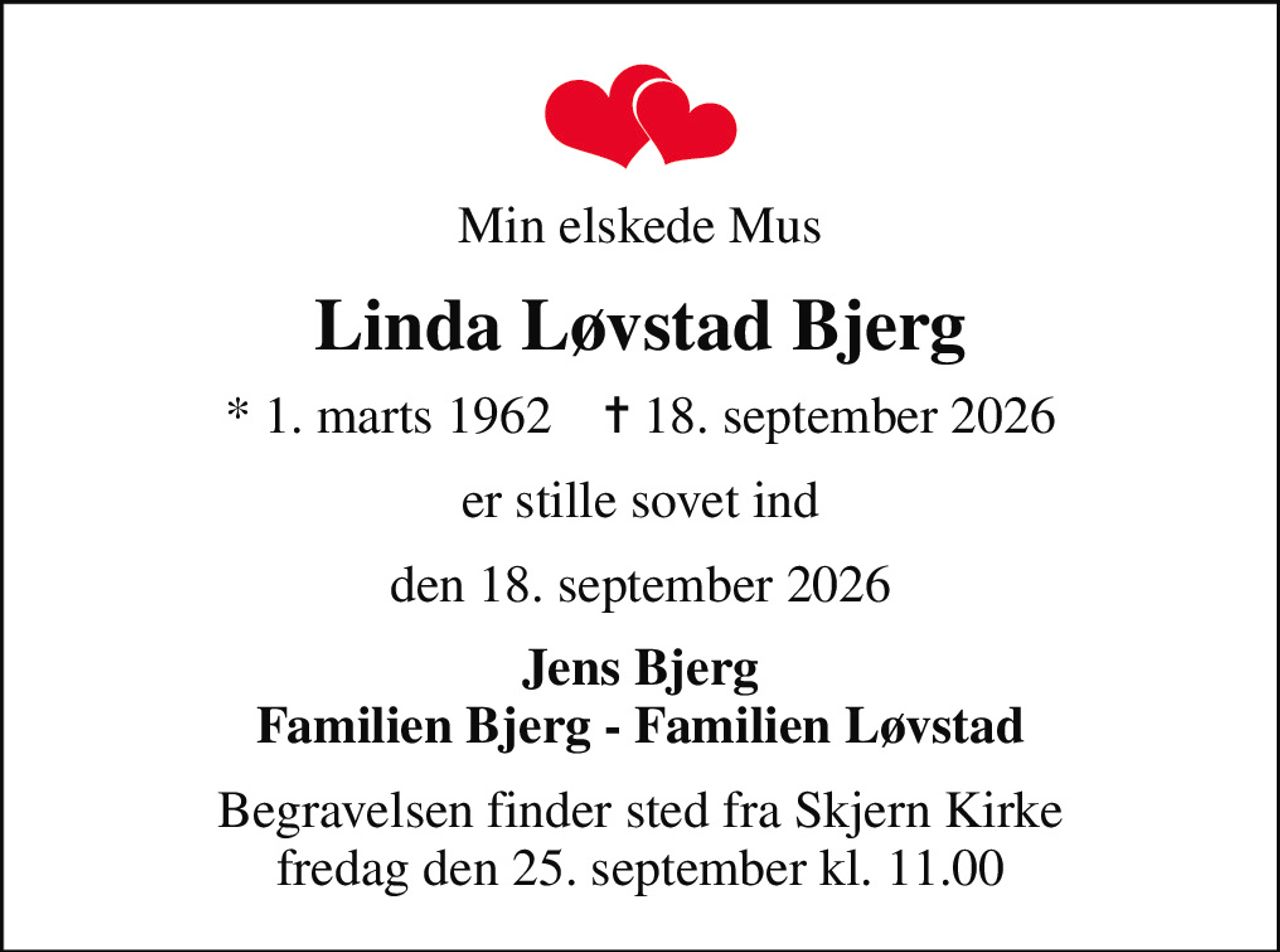 Min elskede Mus
Linda Løvstad Bjerg
* 1. marts 1962    ✝ 18. september 2026
er stille sovet ind
den 18. september 2026
Jens Bjerg Familien Bjerg - Familien Løvstad
Begravelsen finder sted fra Skjern Kirke  fredag den 25. september kl. 11.00