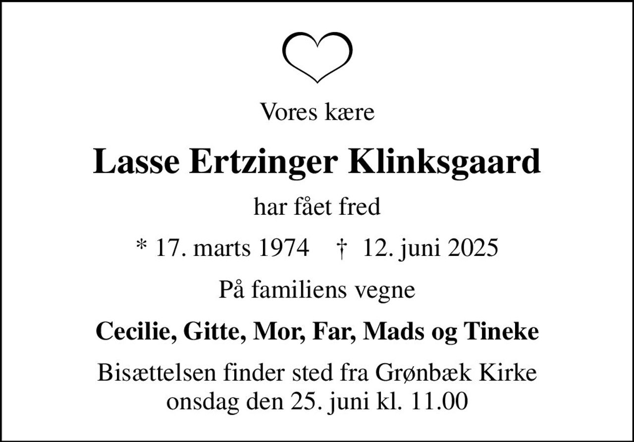 Vores kære
Lasse Ertzinger Klinksgaard
har fået fred
* 17. marts 1974    ✝ 12. juni 2025
På familiens vegne
Cecilie, Gitte, Mor, Far, Mads og Tineke
Bisættelsen finder sted fra Grønbæk Kirke  onsdag den 25. juni kl. 11.00