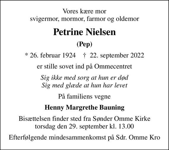 Vores kære mor svigermor, mormor, farmor og oldemor
Petrine Nielsen
(Pep)
* 26. februar 1924    &#x271d; 22. september 2022
er stille sovet ind på Ommecentret
Sig ikke med sorg at hun er død Sig med glæde at hun har levet
På familiens vegne
Henny Margrethe Bauning
Bisættelsen finder sted fra Sønder Omme Kirke  torsdag den 29. september kl. 13.00 
Efterfølgende mindesammenkomst på Sdr. Omme Kro