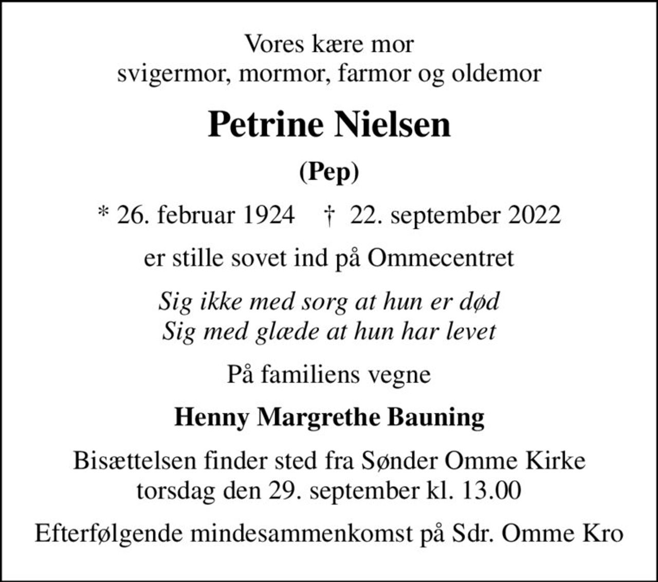 Vores kære mor svigermor, mormor, farmor og oldemor
Petrine Nielsen
(Pep)
* 26. februar 1924    ✝ 22. september 2022
er stille sovet ind på Ommecentret
Sig ikke med sorg at hun er død Sig med glæde at hun har levet
På familiens vegne
Henny Margrethe Bauning
Bisættelsen finder sted fra Sønder Omme Kirke  torsdag den 29. september kl. 13.00 
Efterfølgende mindesammenkomst på Sdr. Omme Kro