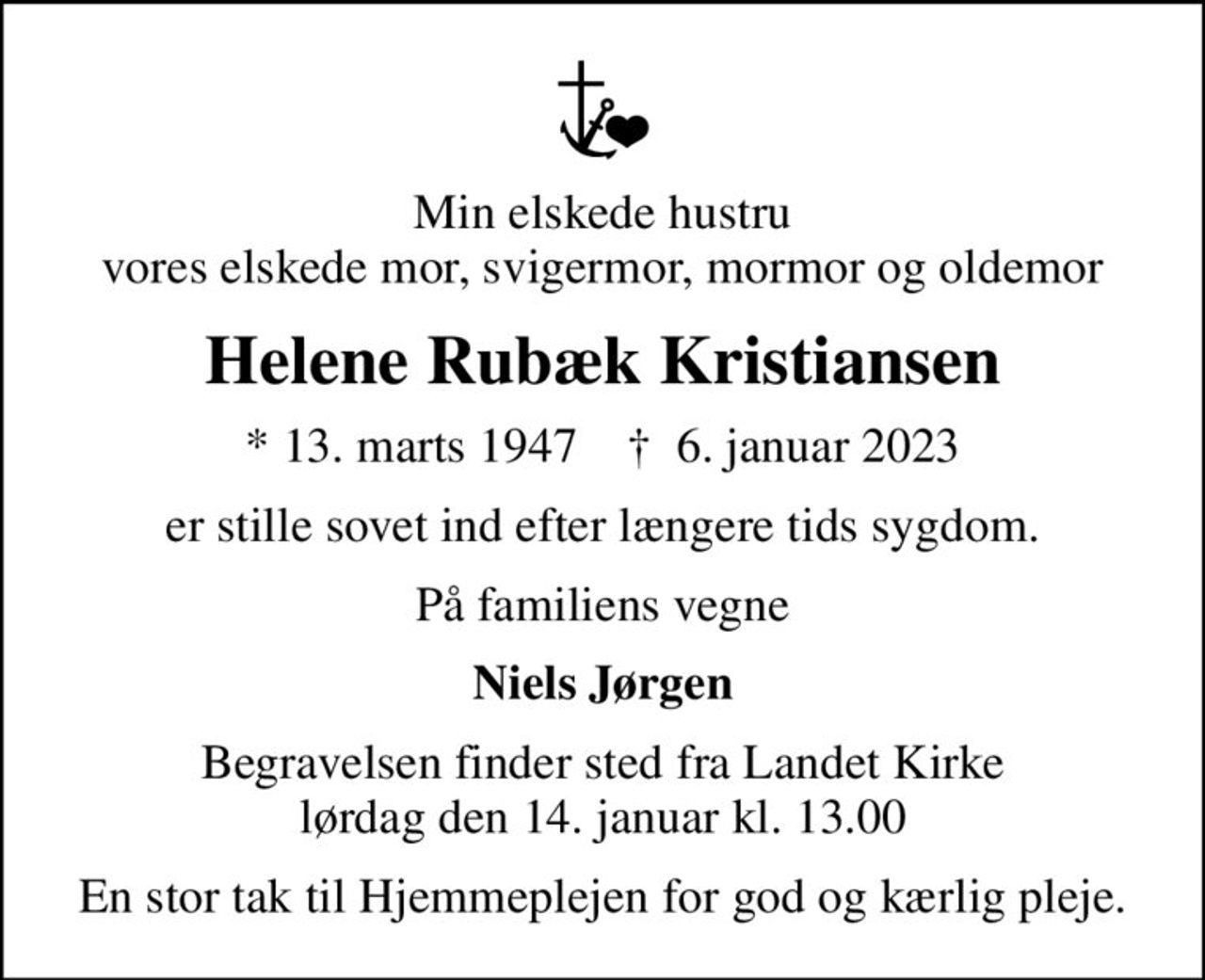 Min elskede hustru vores elskede mor, svigermor, mormor og oldemor
Helene Rubæk Kristiansen
* 13. marts 1947    ✝ 6. januar 2023
er stille sovet ind efter længere tids sygdom.
På familiens vegne
Niels Jørgen
Begravelsen finder sted fra Landet Kirke lørdag den 14. januar kl. 13.00
En stor tak til Hjemmeplejen for god og kærlig pleje.
