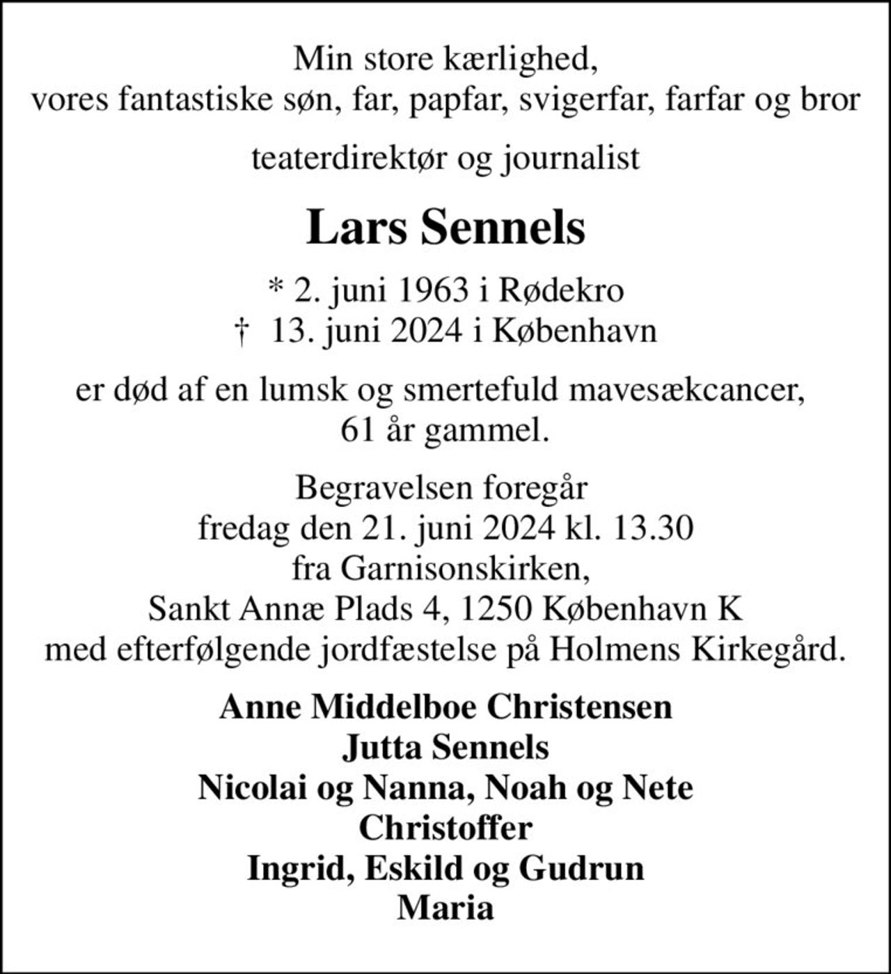 Min store kærlighed, vores fantastiske søn, far, papfar, svigerfar, farfar og bror
teaterdirektør og journalist
Lars Sennels
* 2. juni 1963 i Rødekro
						✝ 13. juni 2024 i København
er død af en lumsk og smertefuld mavesækcancer,  61 år gammel.
Begravelsen foregår  fredag den 21. juni 2024 kl. 13.30 fra Garnisonskirken,  Sankt Annæ Plads 4, 1250 København K med efterfølgende jordfæstelse på Holmens Kirkegård.
Anne Middelboe Christensen Jutta Sennels Nicolai og Nanna, Noah og Nete Christoffer Ingrid, Eskild og Gudrun Maria