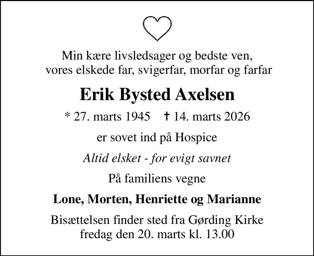 Min kære livsledsager og bedste ven,  vores elskede far, svigerfar, morfar og farfar
Erik Bysted Axelsen
* 27. marts 1945    ✝ 14. marts 2026
er sovet ind på Hospice
Altid elsket - for evigt savnet
På familiens vegne
Lone, Morten, Henriette og Marianne
Bisættelsen finder sted fra Gørding Kirke  fredag den 20. marts kl. 13.00