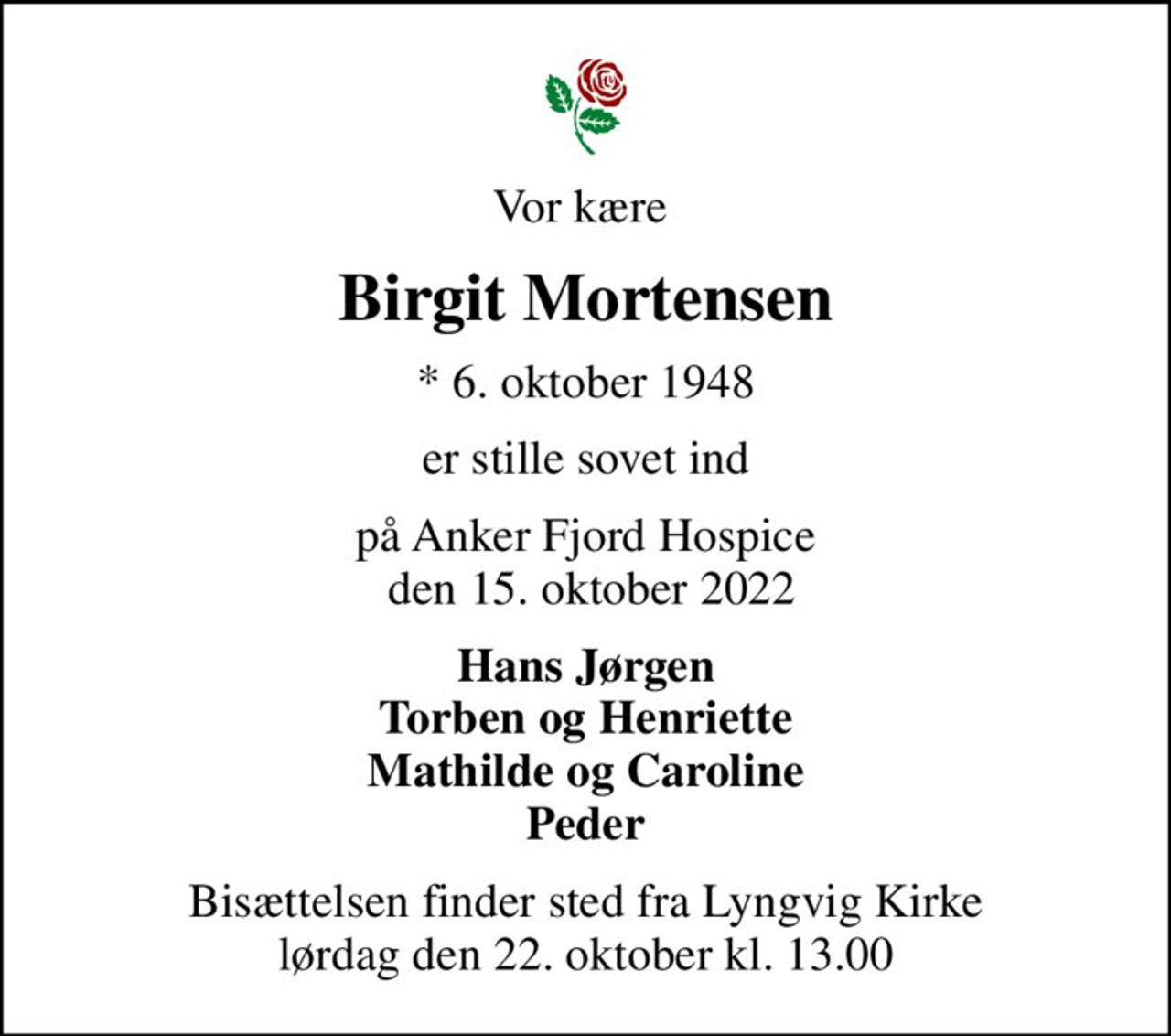 Vor kære 
Birgit Mortensen
* 6. oktober 1948
er stille sovet ind
på Anker Fjord Hospice  den 15. oktober 2022
Hans Jørgen Torben og Henriette Mathilde og Caroline Peder
Bisættelsen finder sted fra Lyngvig Kirke  lørdag den 22. oktober kl. 13.00
