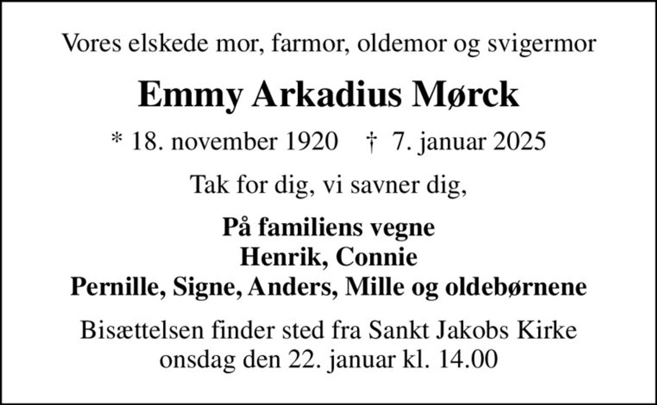 Vores elskede mor, farmor, oldemor og svigermor
Emmy Arkadius Mørck
* 18. november 1920    ✝ 7. januar 2025
Tak for dig, vi savner dig,
På familiens vegne Henrik, Connie Pernille, Signe, Anders, Mille og oldebørnene
Bisættelsen finder sted fra Sankt Jakobs Kirke  onsdag den 22. januar kl. 14.00