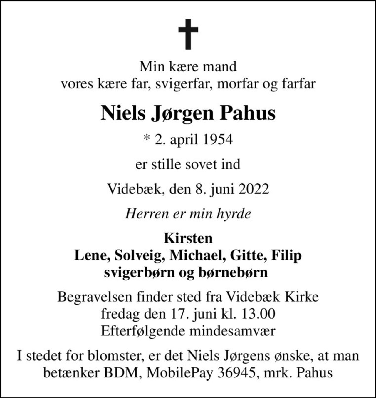 Min kære mand vores kære far, svigerfar, morfar og farfar
Niels Jørgen Pahus
* 2. april 1954
er stille sovet ind
Videbæk, den 8. juni 2022
Herren er min hyrde
Kirsten Lene, Solveig, Michael, Gitte, Filip svigerbørn og børnebørn 
Begravelsen finder sted fra Videbæk Kirke fredag den 17. juni kl. 13.00 Efterfølgende mindesamvær
I stedet for blomster, er det Niels Jørgens ønske, at man betænker BDM, MobilePay 36945, mrk. Pahus