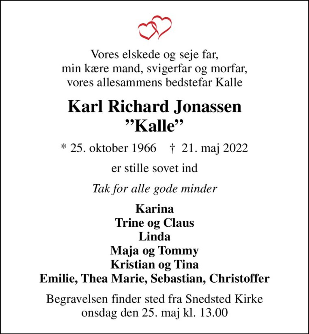 Vores elskede og seje far, min kære mand, svigerfar og morfar, vores allesammens bedstefar Kalle
Karl Richard Jonassen Kalle
* 25. oktober 1966    ✝ 21. maj 2022
er stille sovet ind
Tak for alle gode minder
Karina Trine og Claus Linda Maja og Tommy Kristian og Tina Emilie, Thea Marie, Sebastian, Christoffer
Begravelsen finder sted fra Snedsted Kirke  onsdag den 25. maj kl. 13.00