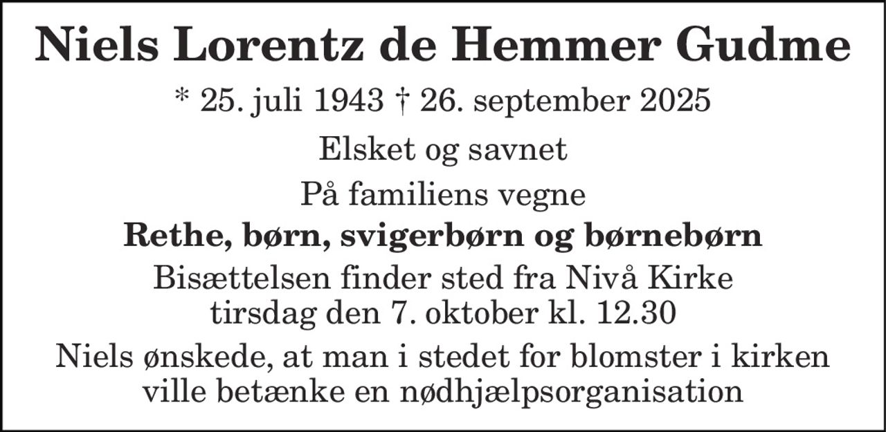 Niels Lorentz De Hemmer Gudme 
* 25. juli 1943 † 26. september 2025 
Elsket og savnet 
På familiens vegne 
Rethe, børn, svigerbørn og børnebørn 
Bisættelsen finder sted fra Nivå Kirke tirsdag den 7. oktober kl. 12.30 
Niels ønskede, at man i stedet for blomster i kirken ville betænke en nødhjælpsorganisation