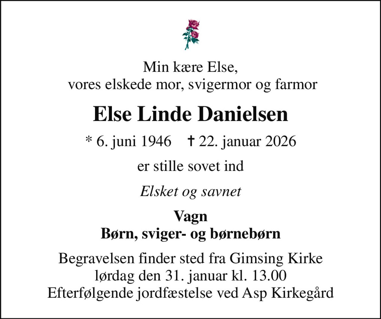 Min kære Else,  vores elskede mor, svigermor og farmor
Else Linde Danielsen
* 6. juni 1946    ✝ 22. januar 2026
er stille sovet ind
Elsket og savnet
Vagn Børn, sviger- og børnebørn
Begravelsen finder sted fra Gimsing Kirke  lørdag den 31. januar kl. 13.00  Efterfølgende jordfæstelse ved Asp Kirkegård
