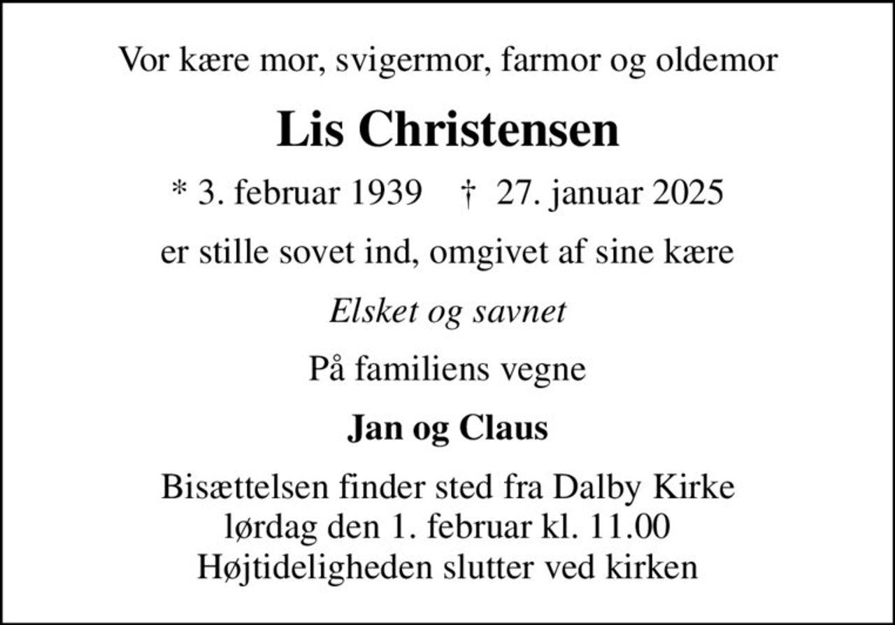 Vor kære mor, svigermor, farmor og oldemor
Lis Christensen
* 3. februar 1939    ✝ 27. januar 2025
er stille sovet ind, omgivet af sine kære
Elsket og savnet
På familiens vegne
Jan og Claus
Bisættelsen finder sted fra Dalby Kirke  lørdag den 1. februar kl. 11.00  Højtideligheden slutter ved kirken