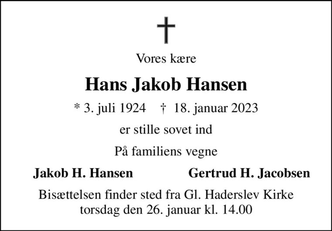 Vores kære
Hans Jakob Hansen
* 3. juli 1924    ✝ 18. januar 2023
er stille sovet ind
På familiens vegne
Jakob H. Hansen
Gertrud H. Jacobsen
Bisættelsen finder sted fra Gl. Haderslev Kirke  torsdag den 26. januar kl. 14.00