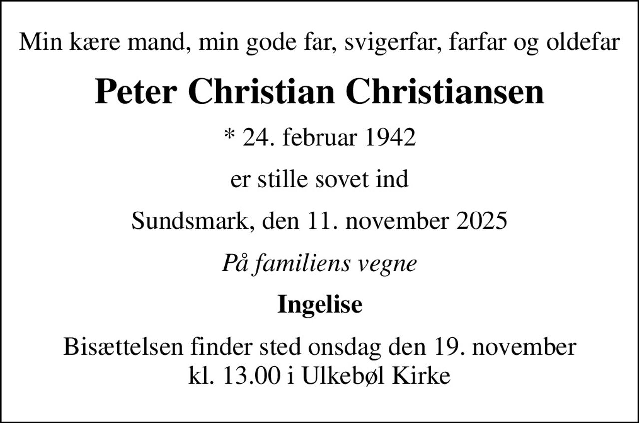 Min kære mand, min gode far, svigerfar, farfar og oldefar
Peter Christian Christiansen
* 24. februar 1942
er stille sovet ind
Sundsmark, den 11. november 2025
På familiens vegne
Ingelise
Bisættelsen finder sted onsdag den 19. november kl. 13.00 i Ulkebøl Kirke