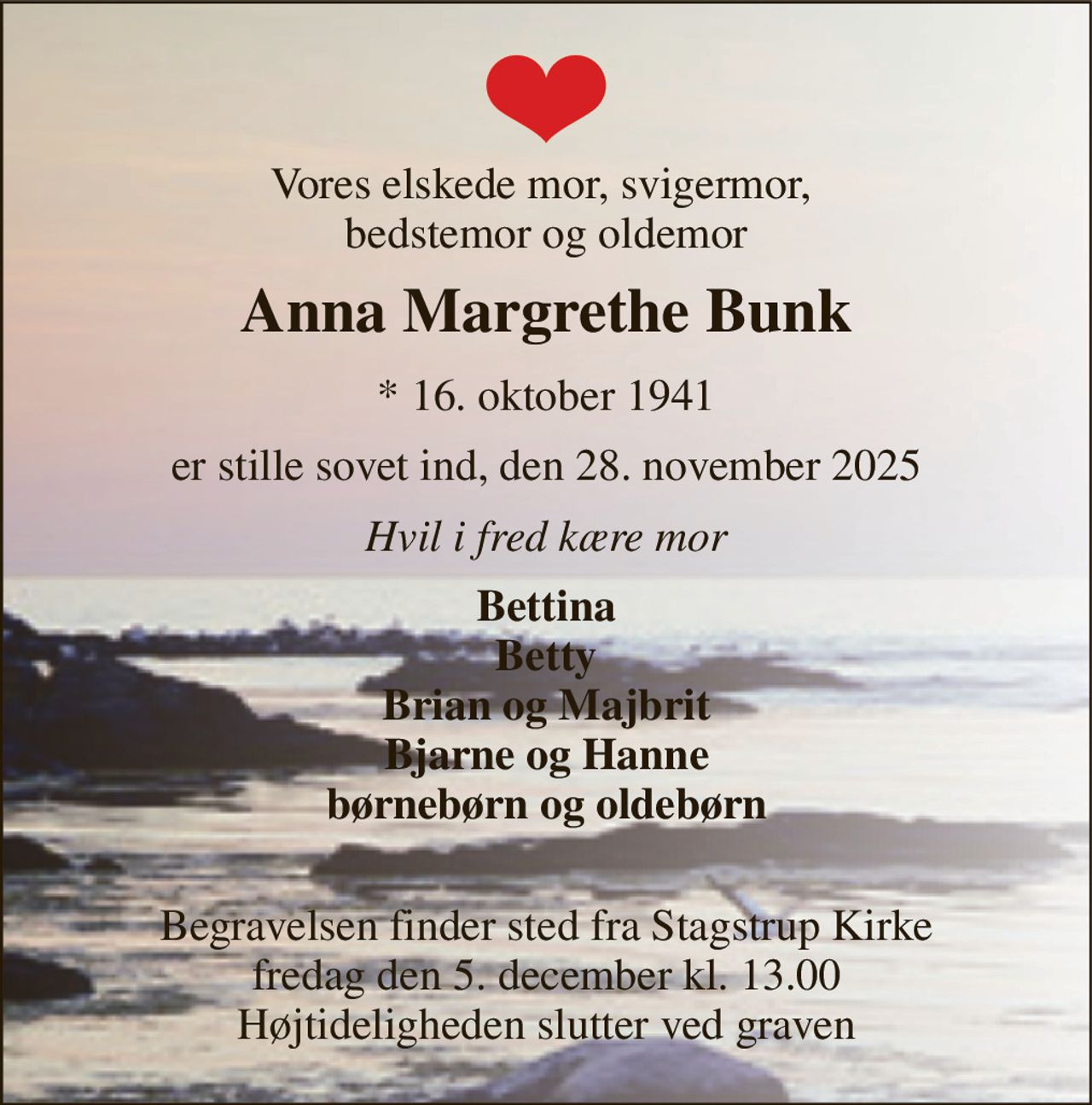 Vores elskede mor, svigermor,  bedstemor og oldemor 
Anna Margrethe Bunk 
*​ 16. oktober 1941 
er stille sovet ind, den 28. november 2025 
Hvil i fred kære mor 
Bettina Betty Brian og Majbrit Bjarne og Hanne børnebørn og oldebørn  
Begravelsen​ finder sted fra Stagstrup Kirke​ fredag den 5. december​ kl. 13.00 Højtideligheden slutter ved graven