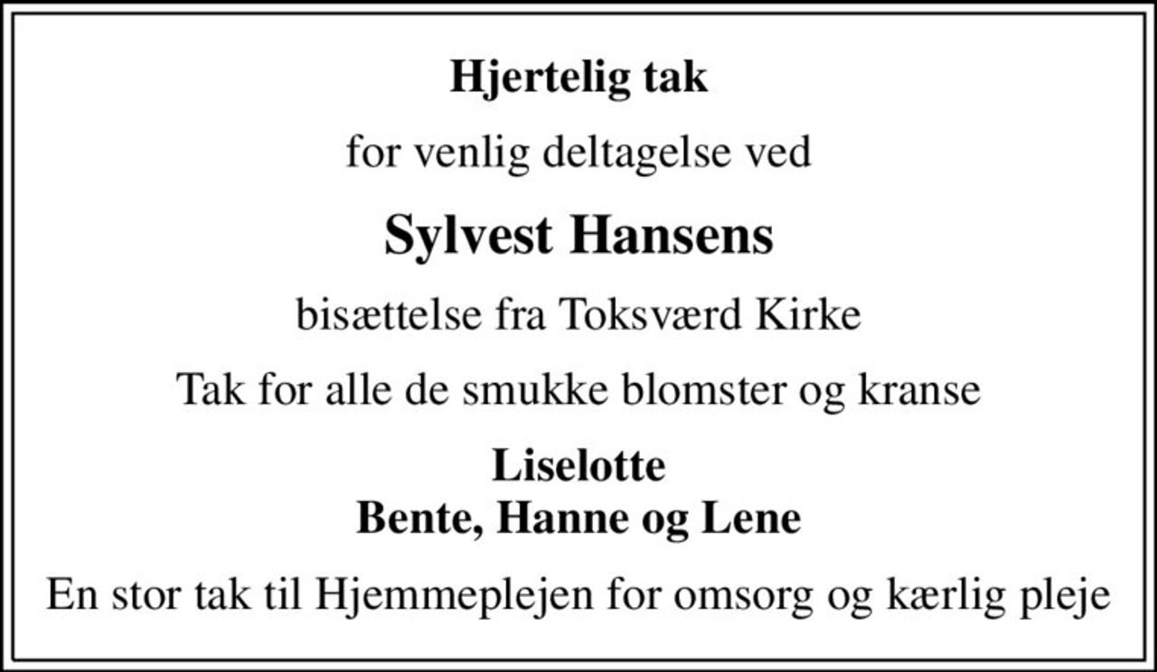 Hjertelig tak
for venlig deltagelse ved
Sylvest Hansens
bisættelse fra Toksværd Kirke
Tak for alle de smukke blomster og kranse
Liselotte Bente, Hanne og Lene
En stor tak til Hjemmeplejen for omsorg og kærlig pleje