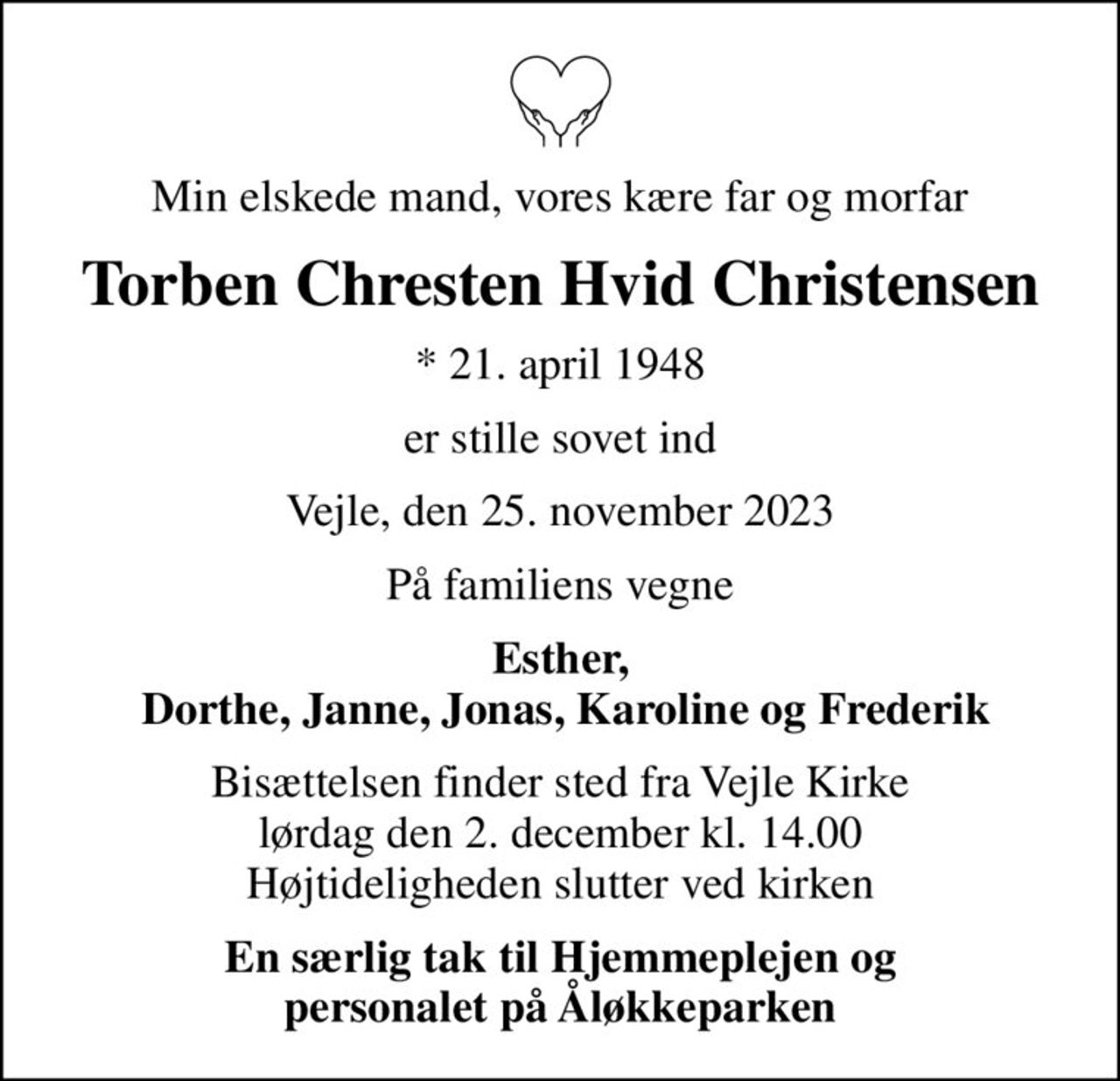 Min elskede mand, vores kære far og morfar
Torben Chresten Hvid Christensen
* 21. april 1948
er stille sovet ind
Vejle, den 25. november 2023
På familiens vegne
Esther,  Dorthe, Janne, Jonas, Karoline og Frederik
Bisættelsen finder sted fra Vejle Kirke  lørdag den 2. december kl. 14.00  Højtideligheden slutter ved kirken
En særlig tak til Hjemmeplejen og personalet på Åløkkeparken