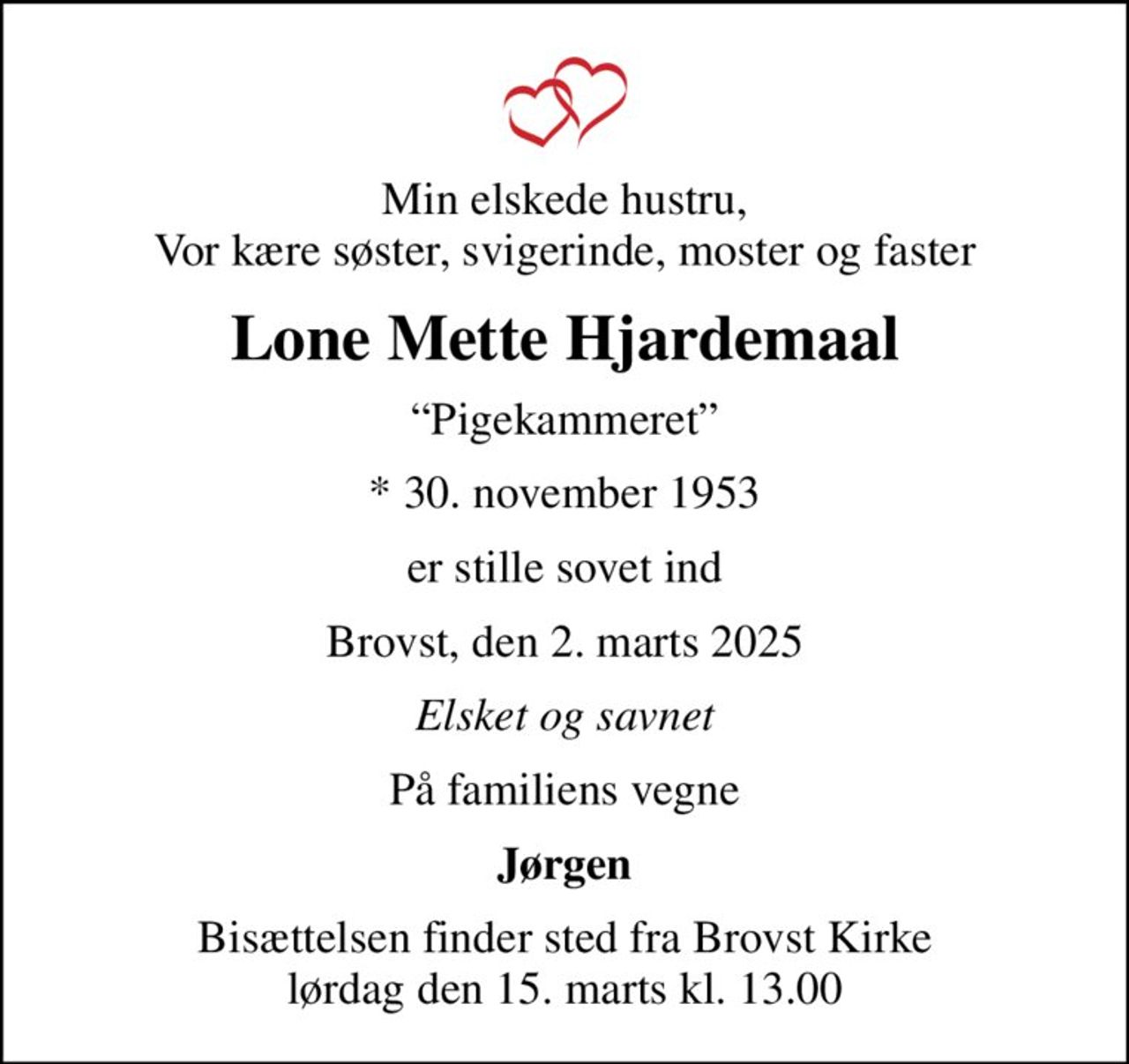 Min elskede hustru, Vor kære søster, svigerinde, moster og faster
Lone Mette Hjardemaal
Pigekammeret
* 30. november 1953
er stille sovet ind
Brovst, den 2. marts 2025
Elsket og savnet
På familiens vegne
Jørgen
Bisættelsen finder sted fra Brovst Kirke  lørdag den 15. marts kl. 13.00