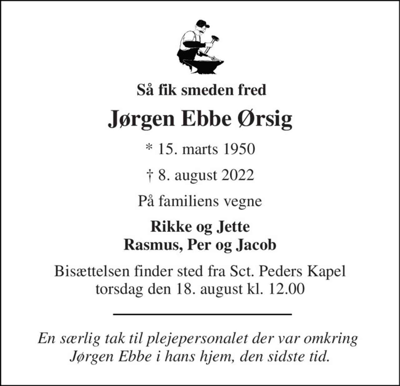 Så fik smeden fred 
Jørgen Ebbe Ørsig 
*​ 15. marts 1950 
✝​ 8. august 2022​ 
På familiens vegne 
Rikke og Jette Rasmus, Per og Jacob 
Bisættelsen​ finder sted fra Sct. Peders Kapel​ torsdag den 18. august​ kl. 12.00 
En særlig tak til plejepersonalet der var omkring  Jørgen Ebbe i hans hjem, den sidste tid.