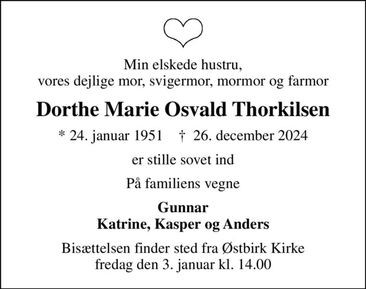 Min elskede hustru, vores dejlige mor, svigermor, mormor og farmor
Dorthe Marie Osvald Thorkilsen
* 24. januar 1951    ✝ 26. december 2024
er stille sovet ind
På familiens vegne
Gunnar Katrine, Kasper og Anders
Bisættelsen finder sted fra Østbirk Kirke  fredag den 3. januar kl. 14.00