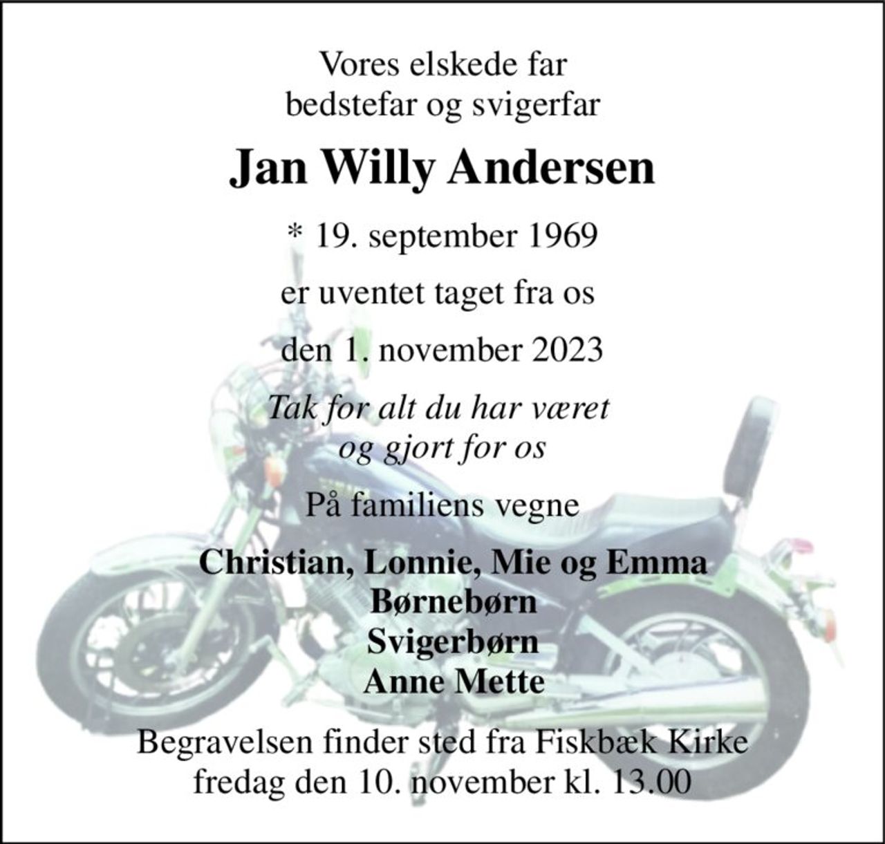 Vores elskede far bedstefar og svigerfar 
Jan Willy Andersen 
*​ 19. september 1969 
er uventet taget fra os  
den 1. november 2023 
Tak for alt du har været  og gjort for os 
På familiens vegne 
Christian, Lonnie, Mie og Emma Børnebørn Svigerbørn Anne Mette 
Begravelsen​ finder sted fra Fiskbæk Kirke​ fredag den 10. november​ kl. 13.00