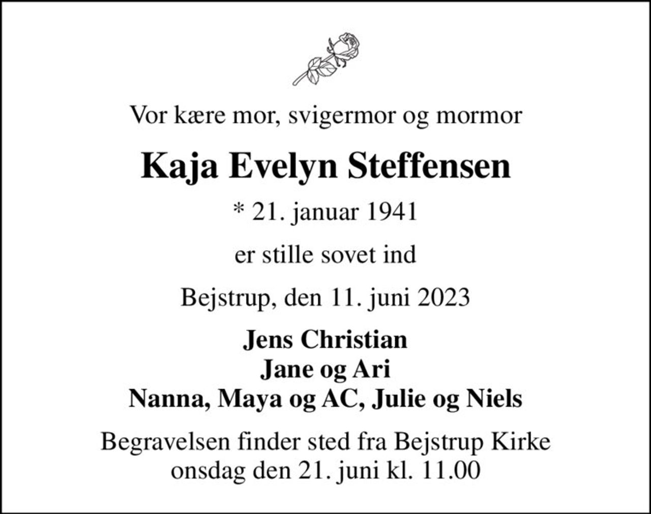 Vor kære mor, svigermor og mormor
Kaja Evelyn Steffensen
* 21. januar 1941
er stille sovet ind
Bejstrup, den 11. juni 2023
Jens Christian Jane og Ari Nanna, Maya og AC, Julie og Niels
Begravelsen finder sted fra Bejstrup Kirke  onsdag den 21. juni kl. 11.00