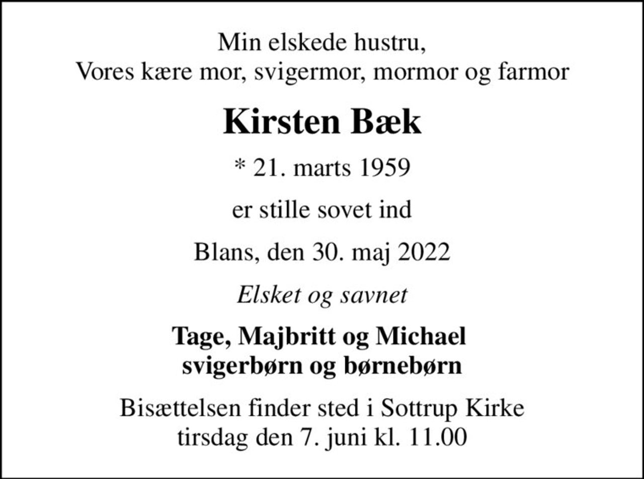 Min elskede hustru, Vores kære mor, svigermor, mormor og farmor
Kirsten Bæk
* 21. marts 1959
er stille sovet ind
Blans, den 30. maj 2022
Elsket og savnet
Tage, Majbritt og Michael  svigerbørn og børnebørn
Bisættelsen finder sted i Sottrup Kirke  tirsdag den 7. juni kl. 11.00