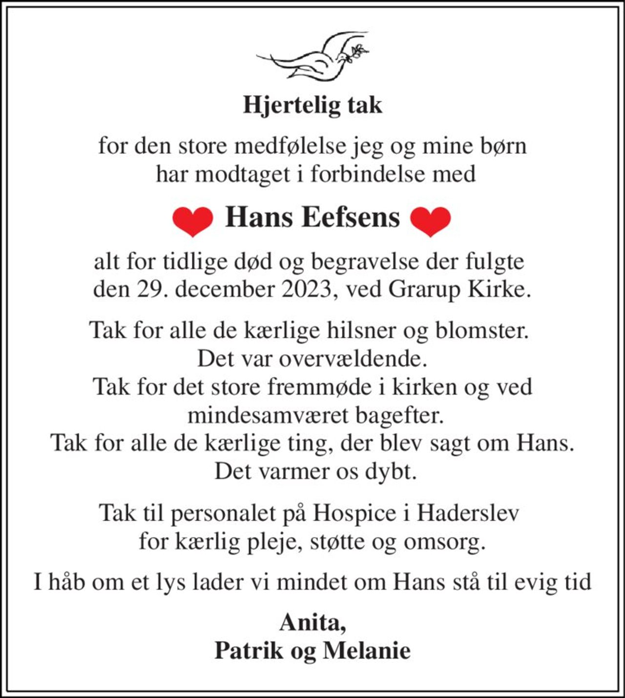 Hjertelig tak 
for den store medfølelse jeg og mine børn  har modtaget i forbindelse med 
Hans Eefsens 
alt for tidlige død og begravelse der fulgte  den 29. december 2023, ved Grarup Kirke. 
Tak for alle de kærlige hilsner og blomster.  Det var overvældende. Tak for det store fremmøde i kirken og ved  mindesamværet bagefter. Tak for alle de kærlige ting, der blev sagt om Hans.  Det varmer os dybt. 
Tak til personalet på Hospice i Haderslev  for kærlig pleje, støtte og omsorg. 
I håb om et lys lader vi mindet om Hans stå til evig tid 
Anita, Patrik og Melanie