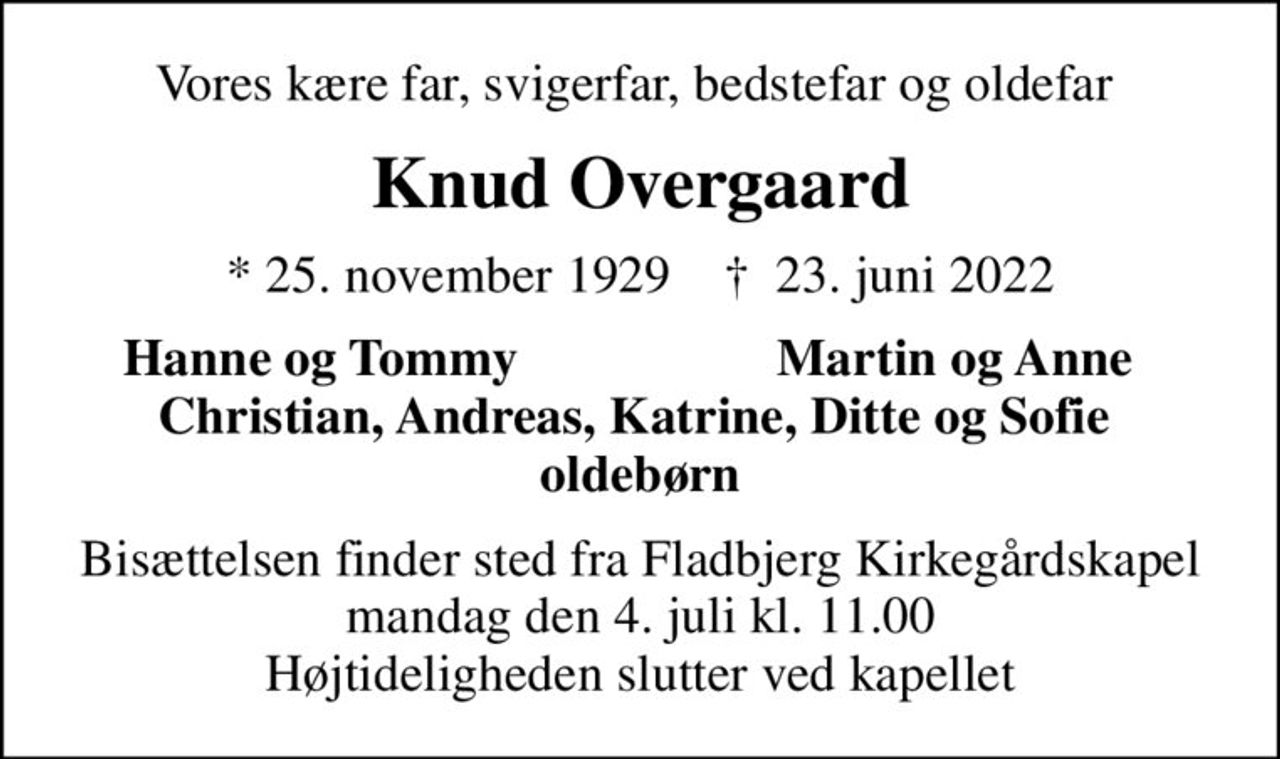 Vores kære far, svigerfar, bedstefar og oldefar 
Knud Overgaard
* 25. november 1929    ✝ 23. juni 2022
Hanne og Tommy
Martin og Anne 
Bisættelsen finder sted fra Fladbjerg Kirkegårdskapel  mandag den 4. juli kl. 11.00  Højtideligheden slutter ved kapellet