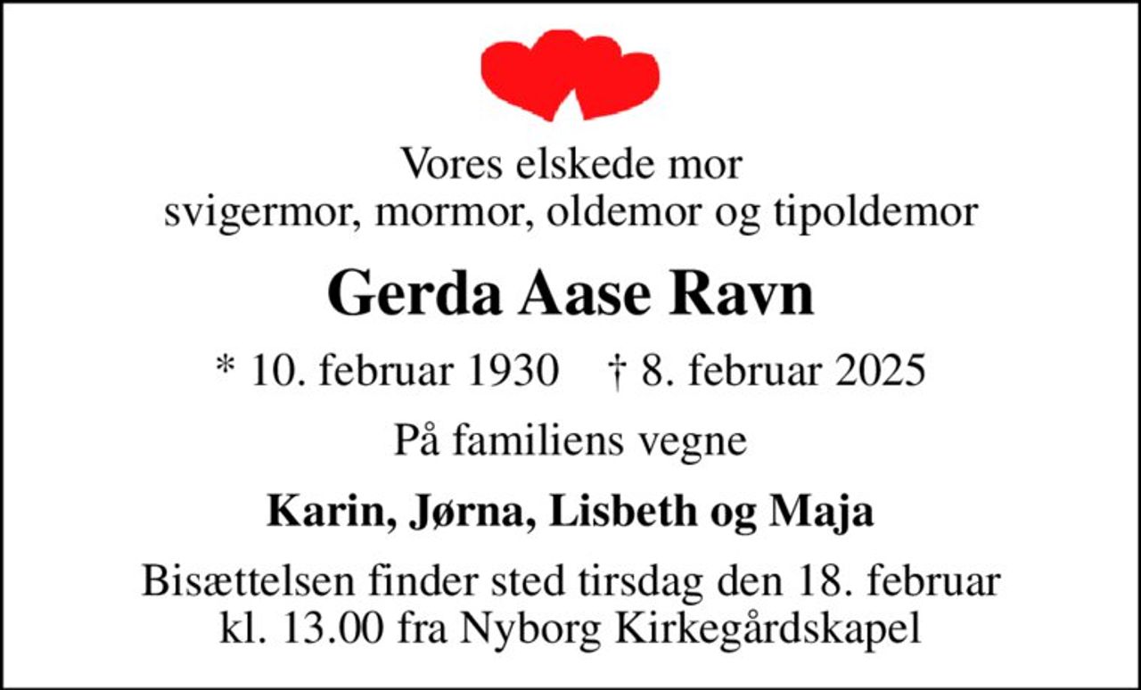 Vores elskede mor svigermor, mormor, oldemor og tipoldemor
Gerda Aase Ravn
* 10. februar 1930    ✝ 8. februar 2025
På familiens vegne
Karin, Jørna, Lisbeth og Maja
Bisættelsen finder sted tirsdag den 18. februar kl. 13.00 fra Nyborg Kirkegårdskapel
