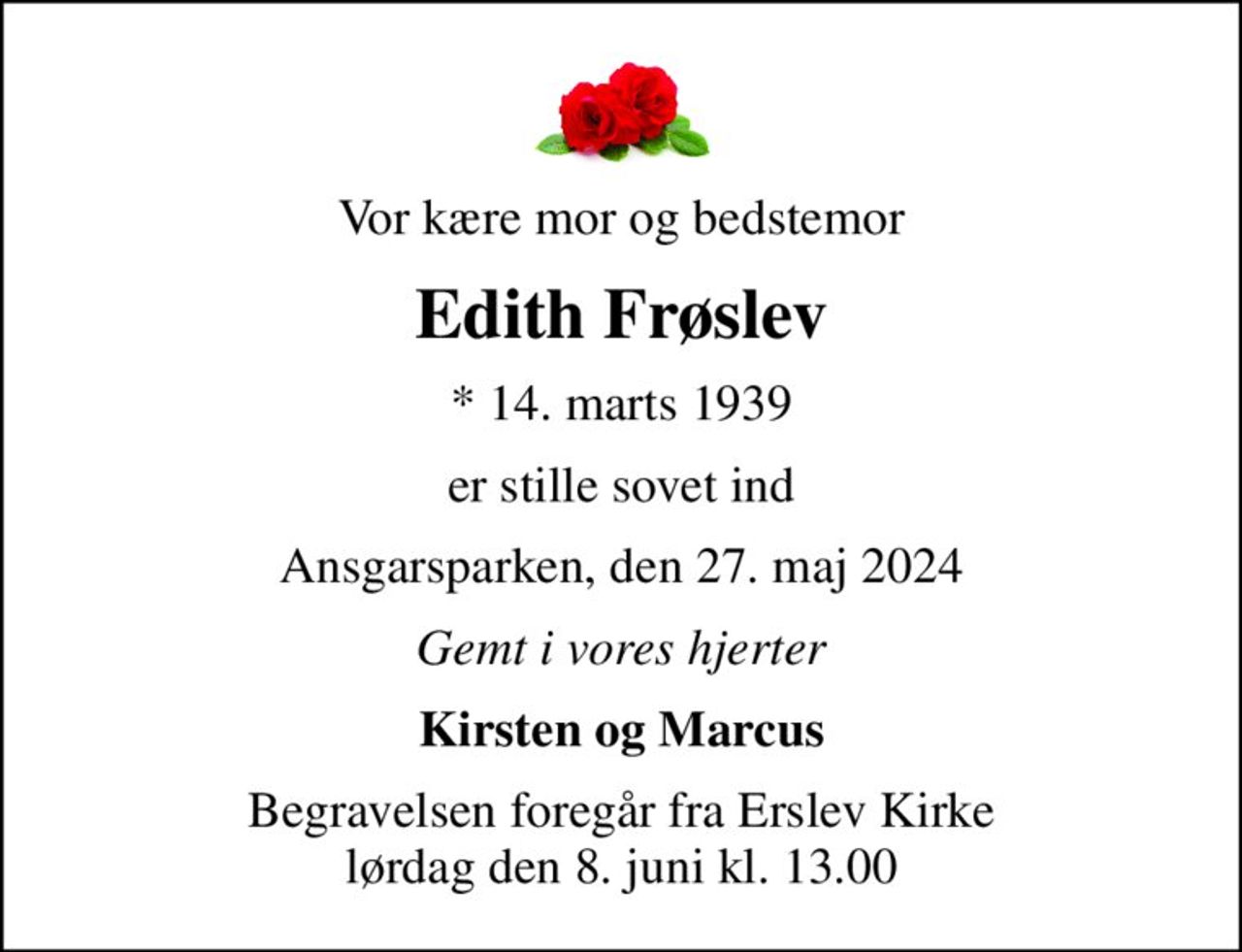Vor kære mor og bedstemor
Edith Frøslev
* 14. marts 1939
er stille sovet ind
Ansgarsparken, den 27. maj 2024
Gemt i vores hjerter
Kirsten og Marcus
Begravelsen foregår fra Erslev Kirke  lørdag den 8. juni kl. 13.00