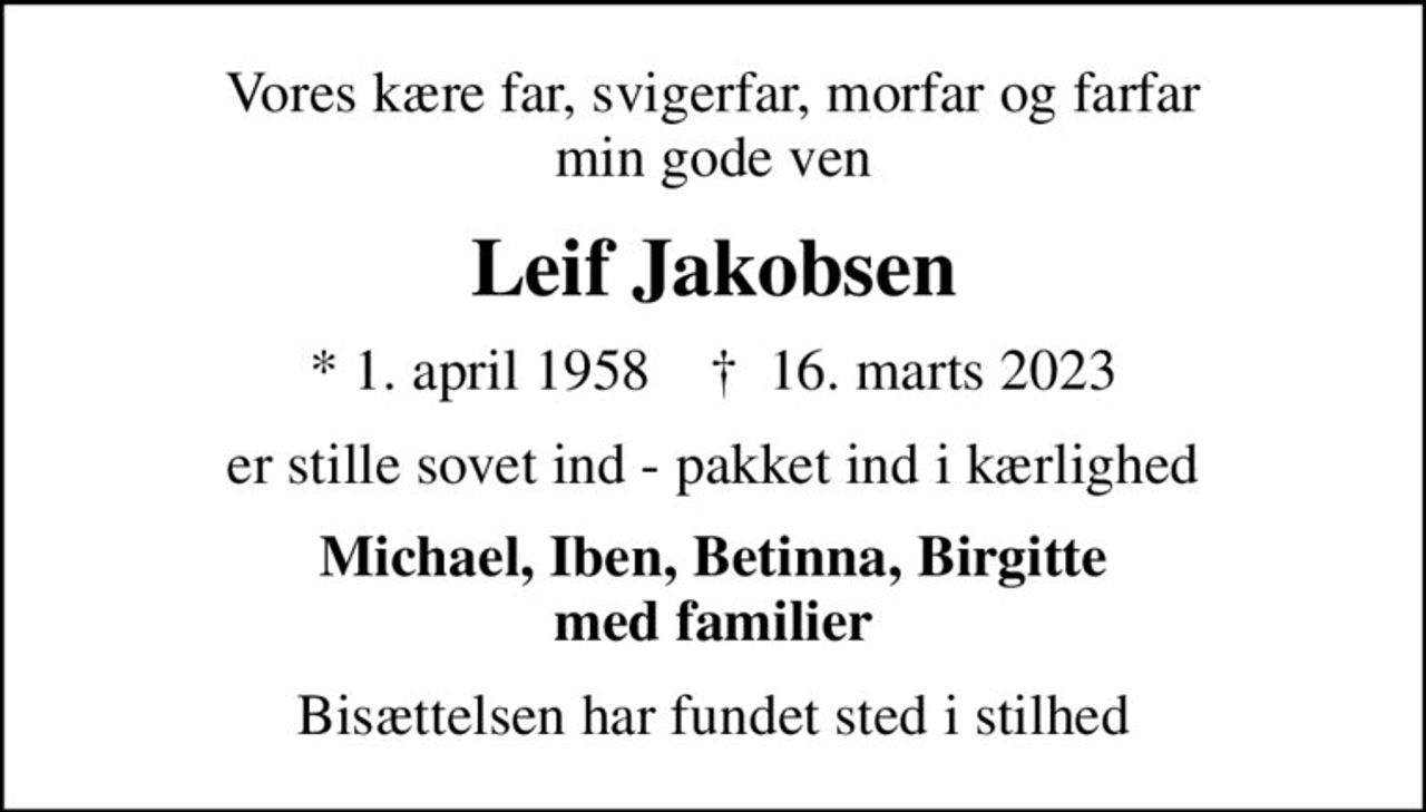 Vores kære far, svigerfar, morfar og farfar min gode ven
Leif Jakobsen
* 1. april 1958    ✝ 16. marts 2023
er stille sovet ind - pakket ind i kærlighed
Michael, Iben, Betinna, Birgitte med familier
Bisættelsen har fundet sted i stilhed