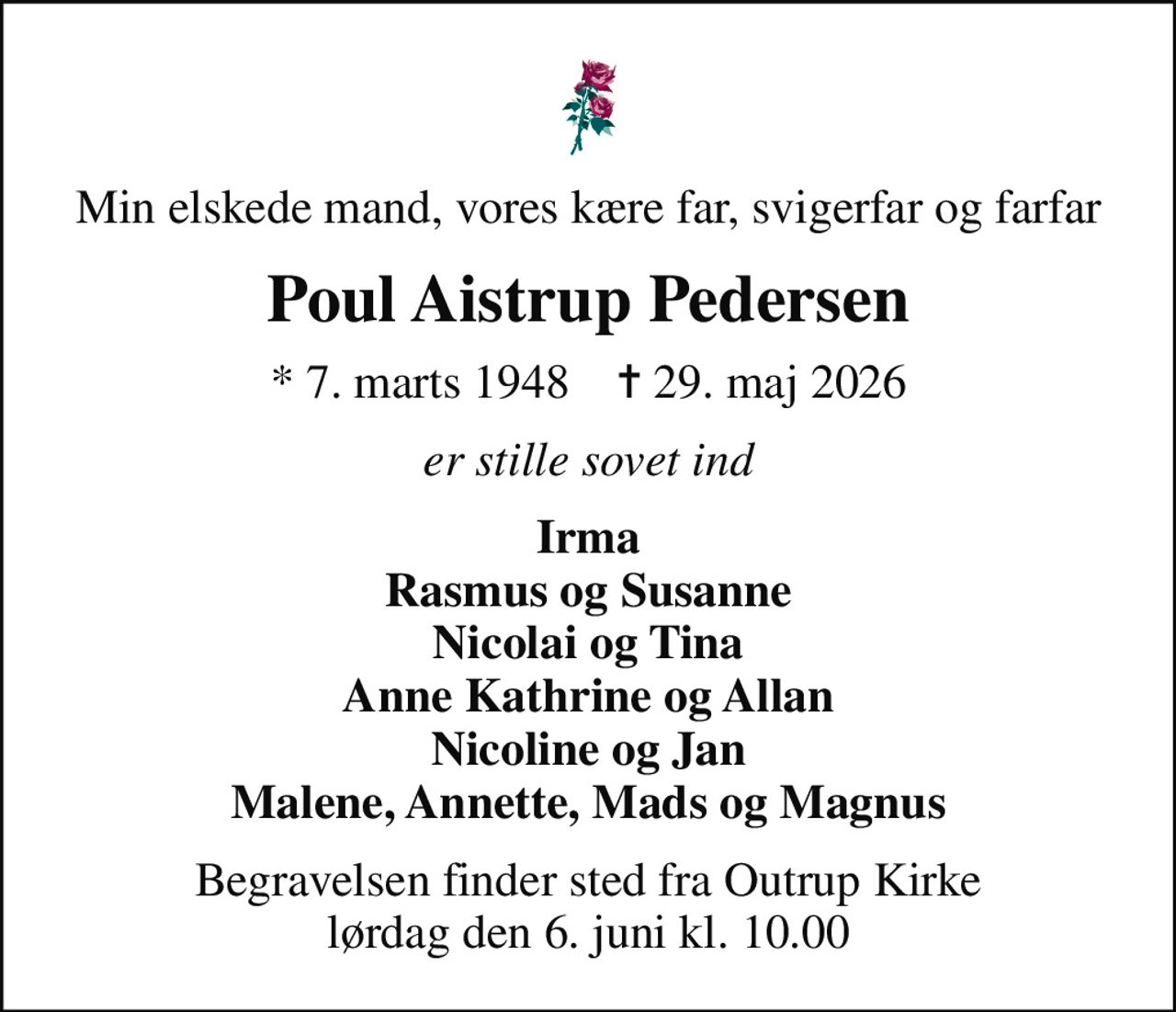 Min elskede mand, vores kære far, svigerfar og farfar
Poul Aistrup Pedersen
* 7. marts 1948    ✝ 29. maj 2026
er stille sovet ind
Irma Rasmus og Susanne Nicolai og Tina Anne Kathrine og Allan Nicoline og Jan Malene, Annette, Mads og Magnus
Begravelsen finder sted fra Outrup Kirke  lørdag den 6. juni kl. 10.00