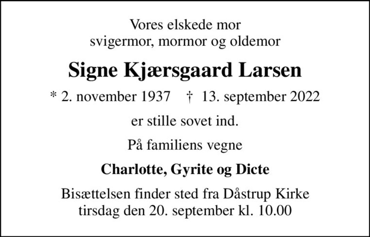 Vores elskede mor svigermor, mormor og oldemor
Signe Kjærsgaard Larsen
* 2. november 1937    ✝ 13. september 2022
er stille sovet ind.
På familiens vegne
Charlotte, Gyrite og Dicte
Bisættelsen finder sted fra Dåstrup Kirke  tirsdag den 20. september kl. 10.00