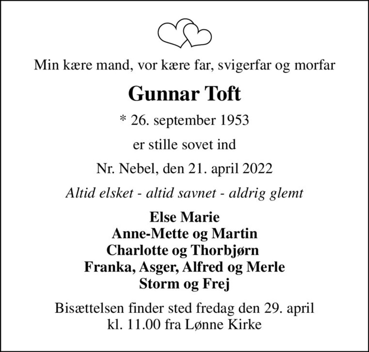 Min kære mand, vor kære far, svigerfar og morfar
Gunnar Toft
* 26. september 1953
er stille sovet ind
Nr. Nebel, den 21. april 2022
Altid elsket - altid savnet - aldrig glemt
Else Marie Anne-Mette og Martin Charlotte og Thorbjørn  Franka, Asger, Alfred og Merle Storm og Frej
Bisættelsen finder sted fredag den 29. april kl. 11.00 fra Lønne Kirke