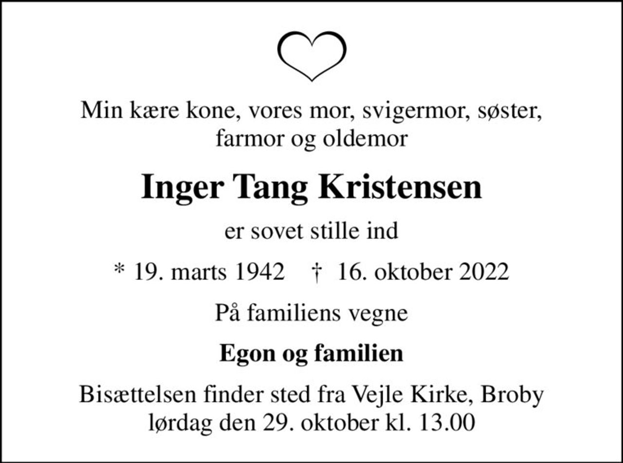 Min kære kone, vores mor, svigermor, søster, farmor og oldemor
Inger Tang Kristensen
er sovet stille ind
* 19. marts 1942    ✝ 16. oktober 2022
På familiens vegne
Egon og familien
Bisættelsen finder sted fra Vejle Kirke, Broby  lørdag den 29. oktober kl. 13.00