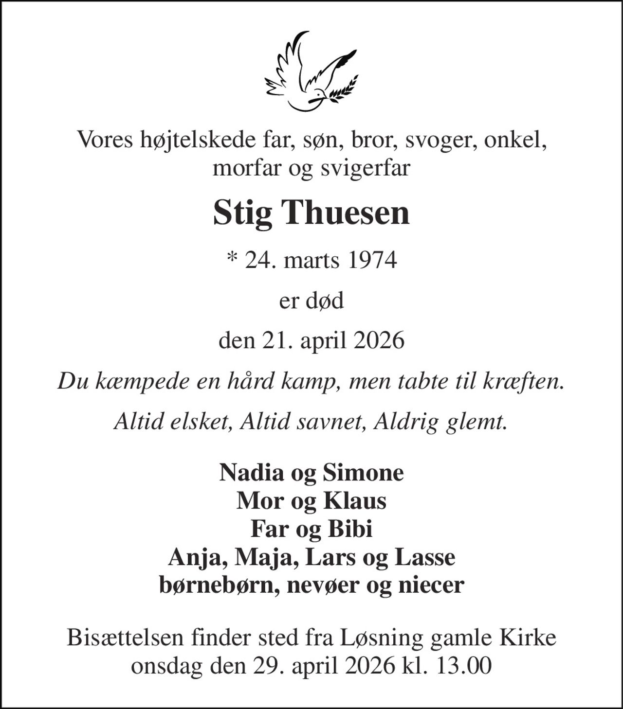 Vores højtelskede far, søn, bror, svoger, onkel, morfar og svigerfar 
Stig Thuesen 
*​ 24. marts 1974 
er død 
den 21. april 2026 
Du kæmpede en hård kamp, men tabte til kræften. 
Altid elsket, Altid savnet, Aldrig glemt. 
Nadia og Simone Mor og Klaus Far og Bibi Anja, Maja, Lars og Lasse børnebørn, nevøer og niecer 
Bisættelsen finder sted fra Løsning gamle Kirke onsdag den 29. april 2026 kl. 13.00