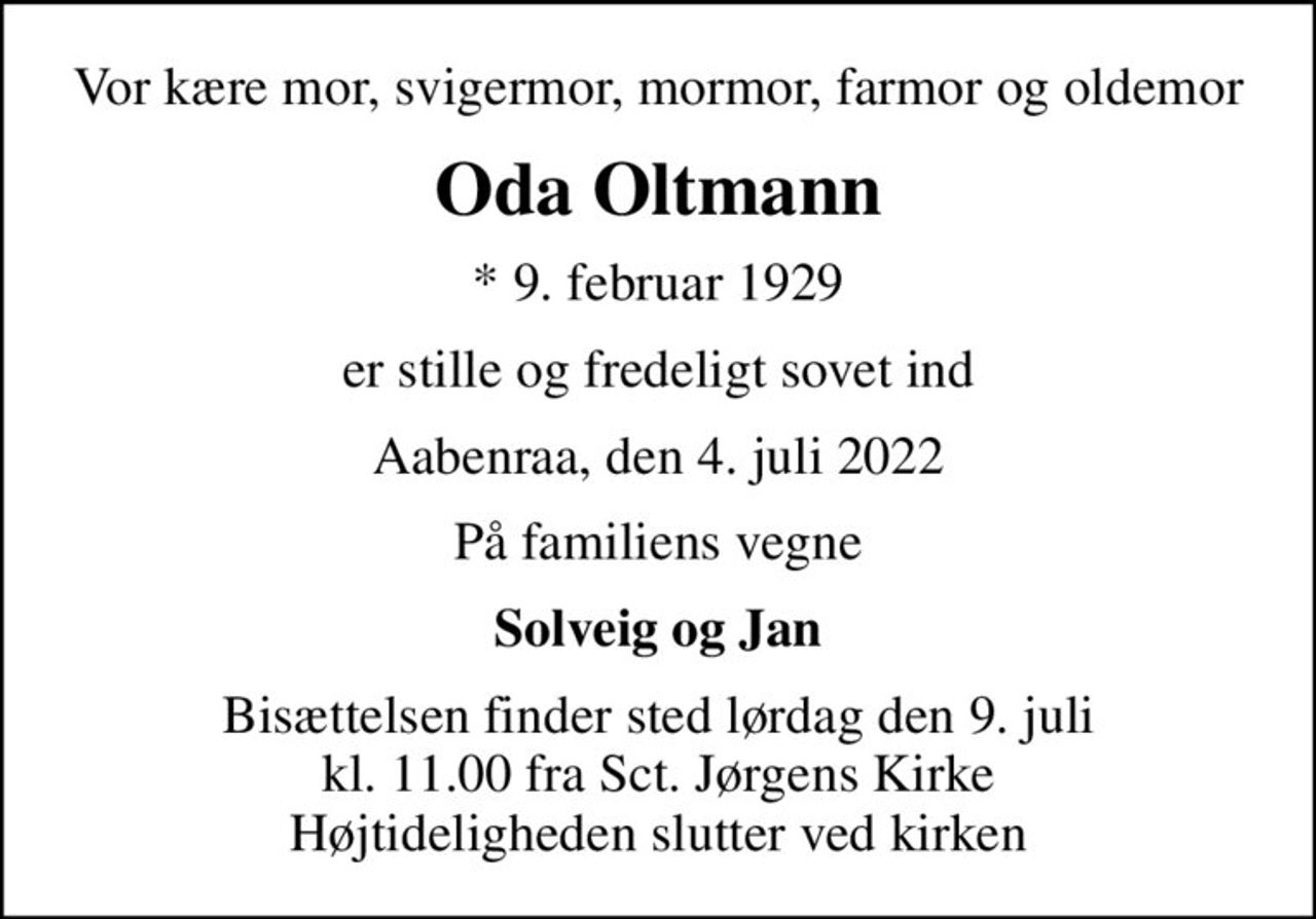 Vor kære mor, svigermor, mormor, farmor og oldemor
Oda Oltmann
* 9. februar 1929
er stille og fredeligt sovet ind
Aabenraa, den 4. juli 2022
På familiens vegne
Solveig og Jan
Bisættelsen finder sted lørdag den 9. juli kl. 11.00 fra Sct. Jørgens Kirke Højtideligheden slutter ved kirken