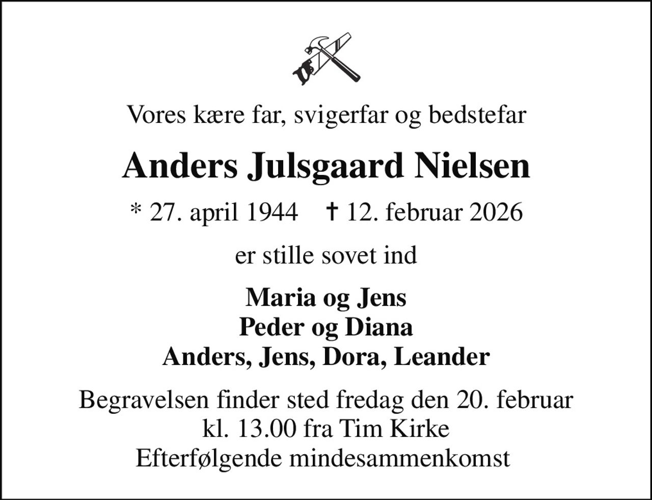 Vores kære far, svigerfar og bedstefar
Anders Julsgaard Nielsen
* 27. april 1944    ✝ 12. februar 2026
er stille sovet ind
Maria og Jens Peder og Diana Anders, Jens, Dora, Leander
Begravelsen finder sted fredag den 20. februar kl. 13.00 fra Tim Kirke Efterfølgende mindesammenkomst