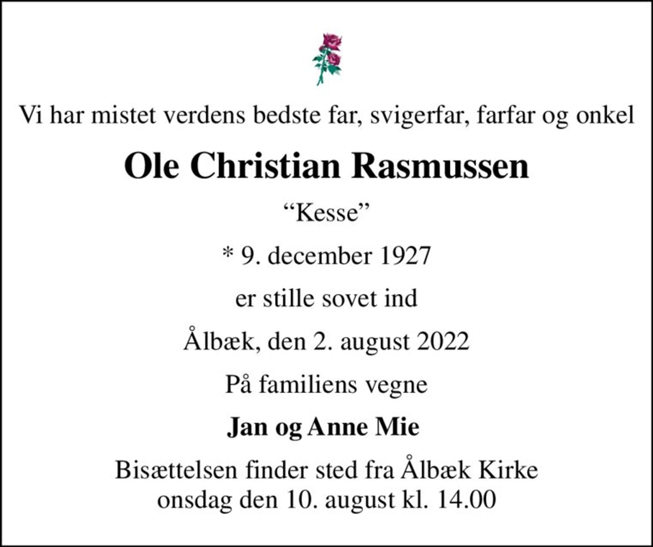 Vi har mistet verdens bedste far, svigerfar, farfar og onkel
Ole Christian Rasmussen
Kesse
* 9. december 1927
er stille sovet ind
Ålbæk, den 2. august 2022
På familiens vegne
Jan og Anne Mie 
Bisættelsen finder sted fra Ålbæk Kirke  onsdag den 10. august kl. 14.00