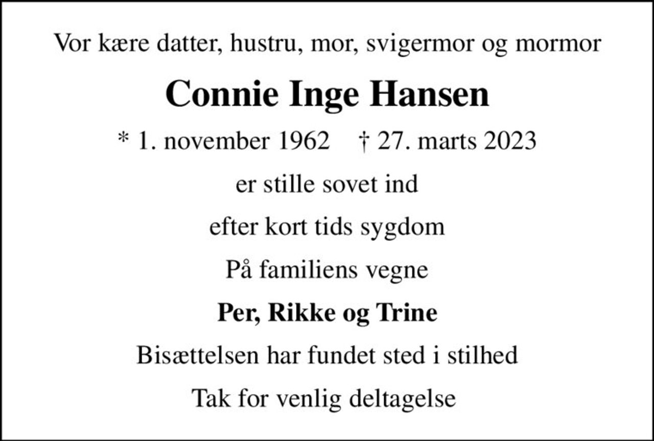 Vor kære datter, hustru, mor, svigermor og mormor
Connie Inge Hansen
* 1. november 1962    ✝ 27. marts 2023
er stille sovet ind
efter kort tids sygdom
På familiens vegne
Per, Rikke og Trine
Bisættelsen har fundet sted i stilhed
Tak for venlig deltagelse
