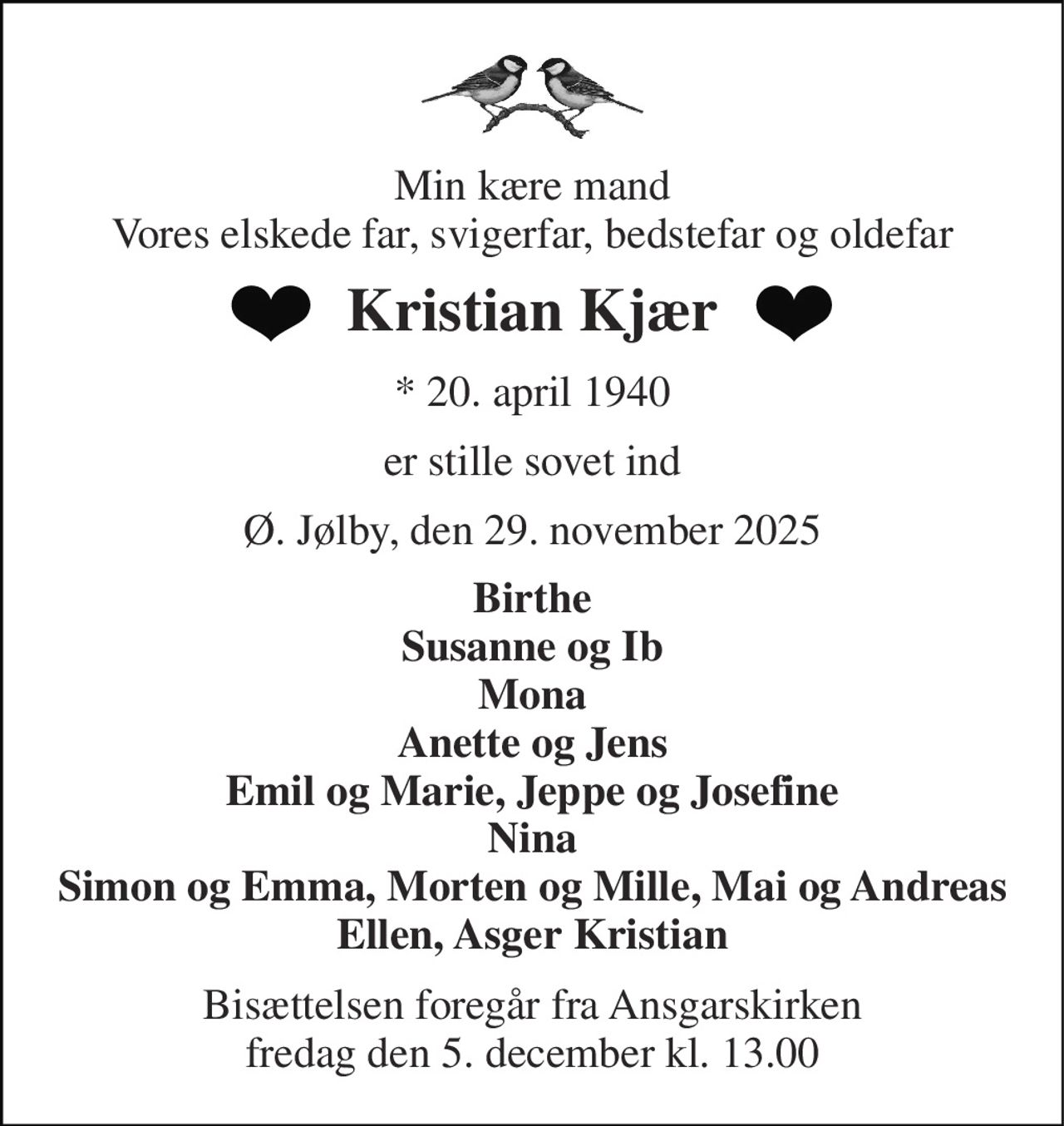 Min kære mand Vores elskede far, svigerfar, bedstefar og oldefar 
Kristian Kjær 
* 20. april 1940 
er stille sovet ind 
Ø. Jølby, den 29. november 2025 
Birthe Susanne og Ib Mona Anette og Jens Emil og Marie, Jeppe og Josefine Nina Simon og Emma, Morten og Mille, Mai og Andreas Ellen, Asger Kristian 
Bisættelsen​​ foregår fra Ansgarskirken​​ fredag den 5. december​​ kl. 13.00