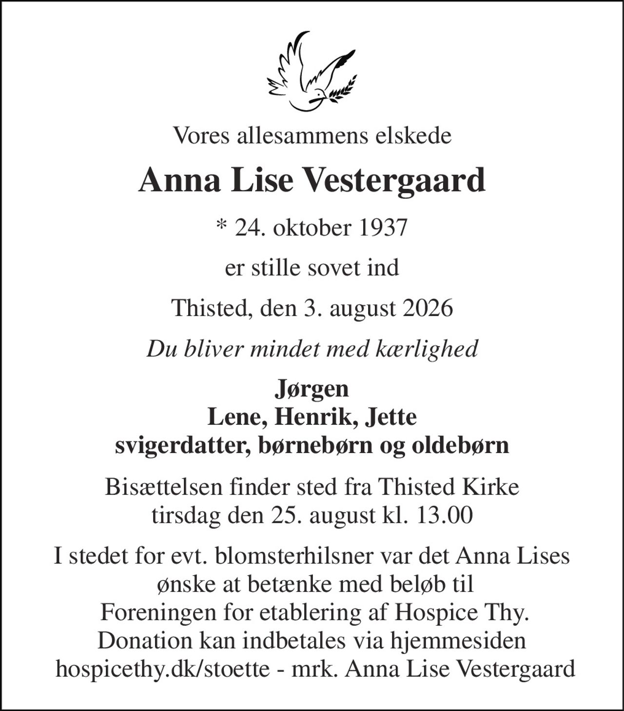 Vores allesammens elskede 
Anna Lise Vestergaard 
*​ 24. oktober 1937 
er stille sovet ind 
Thisted, den 3. august 2026 
Du bliver mindet med kærlighed 
Jørgen Lene, Henrik, Jette svigerdatter, børnebørn og oldebørn 
Bisættelsen​ finder sted fra Thisted Kirke​ tirsdag den 25. august​ kl. 13.00 
I stedet for evt. blomsterhilsner var det Anna Lises  ønske at betænke med beløb til  Foreningen for etablering af Hospice Thy. Donation kan indbetales via hjemmesiden  hospicethy.dk/stoette - mrk. Anna Lise Vestergaard