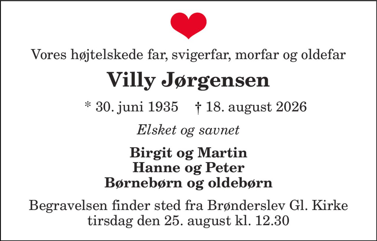 Vores højtelskede far, svigerfar, morfar og oldefar 
Villy Jørgensen 
*​ 30. juni 1935​ 
18. august 2026​ 
Elsket og savnet 
Birgit og Martin Hanne og Peter Børnebørn og oldebørn 
Begravelsen finder sted fra Brønderslev Gl. Kirke tirsdag den 25. august kl. 12.30